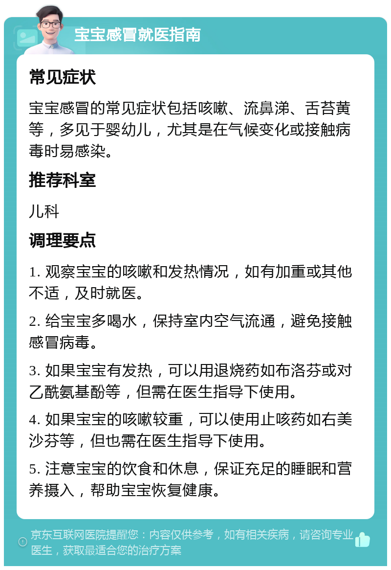 宝宝感冒就医指南 常见症状 宝宝感冒的常见症状包括咳嗽、流鼻涕、舌苔黄等，多见于婴幼儿，尤其是在气候变化或接触病毒时易感染。 推荐科室 儿科 调理要点 1. 观察宝宝的咳嗽和发热情况，如有加重或其他不适，及时就医。 2. 给宝宝多喝水，保持室内空气流通，避免接触感冒病毒。 3. 如果宝宝有发热，可以用退烧药如布洛芬或对乙酰氨基酚等，但需在医生指导下使用。 4. 如果宝宝的咳嗽较重，可以使用止咳药如右美沙芬等，但也需在医生指导下使用。 5. 注意宝宝的饮食和休息，保证充足的睡眠和营养摄入，帮助宝宝恢复健康。