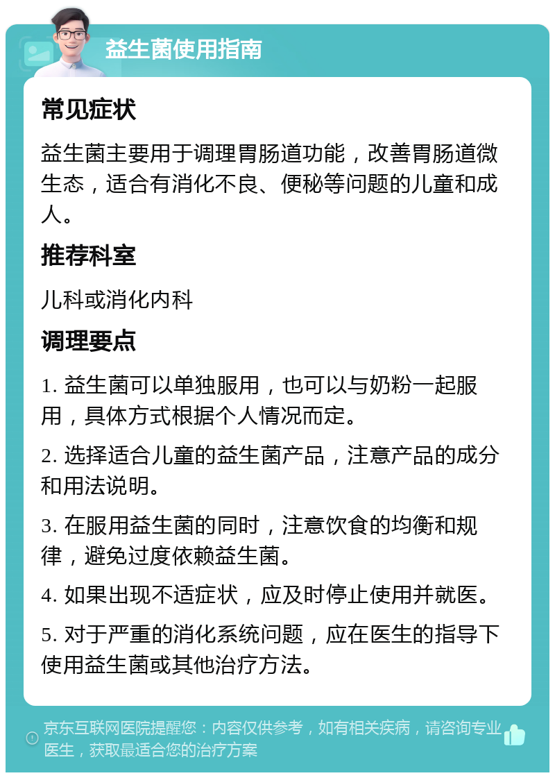 益生菌使用指南 常见症状 益生菌主要用于调理胃肠道功能，改善胃肠道微生态，适合有消化不良、便秘等问题的儿童和成人。 推荐科室 儿科或消化内科 调理要点 1. 益生菌可以单独服用，也可以与奶粉一起服用，具体方式根据个人情况而定。 2. 选择适合儿童的益生菌产品，注意产品的成分和用法说明。 3. 在服用益生菌的同时，注意饮食的均衡和规律，避免过度依赖益生菌。 4. 如果出现不适症状，应及时停止使用并就医。 5. 对于严重的消化系统问题，应在医生的指导下使用益生菌或其他治疗方法。