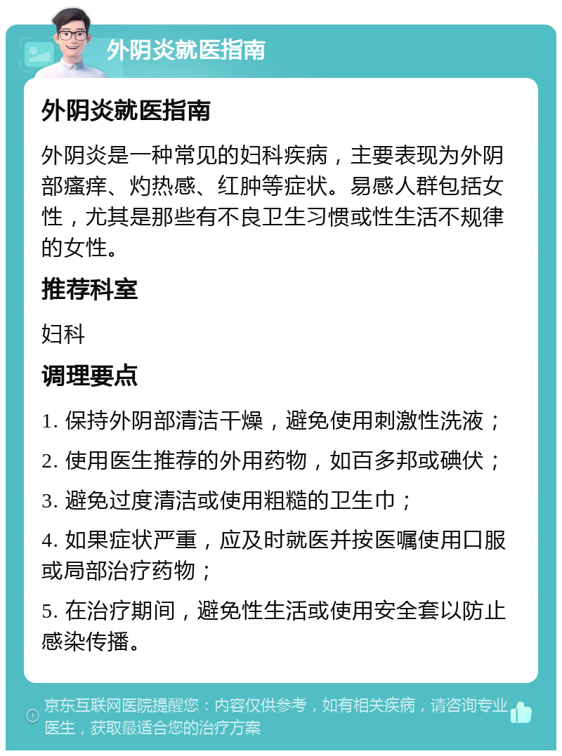 外阴炎就医指南 外阴炎就医指南 外阴炎是一种常见的妇科疾病，主要表现为外阴部瘙痒、灼热感、红肿等症状。易感人群包括女性，尤其是那些有不良卫生习惯或性生活不规律的女性。 推荐科室 妇科 调理要点 1. 保持外阴部清洁干燥，避免使用刺激性洗液； 2. 使用医生推荐的外用药物，如百多邦或碘伏； 3. 避免过度清洁或使用粗糙的卫生巾； 4. 如果症状严重，应及时就医并按医嘱使用口服或局部治疗药物； 5. 在治疗期间，避免性生活或使用安全套以防止感染传播。