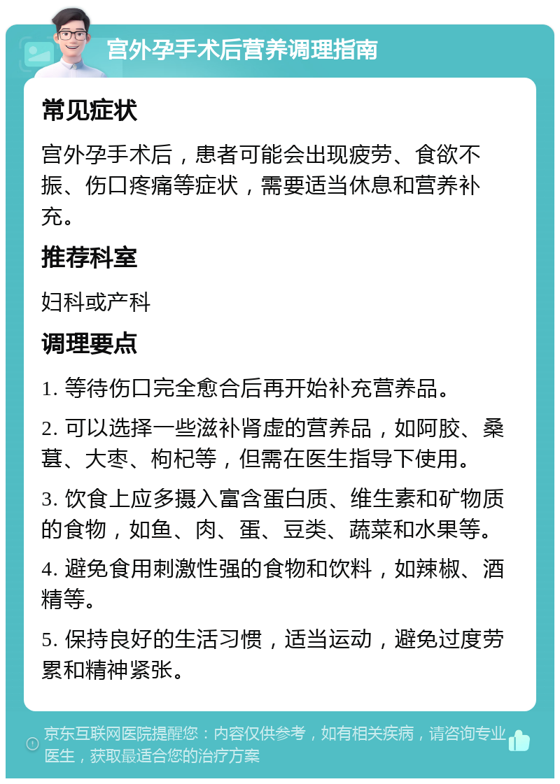 宫外孕手术后营养调理指南 常见症状 宫外孕手术后，患者可能会出现疲劳、食欲不振、伤口疼痛等症状，需要适当休息和营养补充。 推荐科室 妇科或产科 调理要点 1. 等待伤口完全愈合后再开始补充营养品。 2. 可以选择一些滋补肾虚的营养品，如阿胶、桑葚、大枣、枸杞等，但需在医生指导下使用。 3. 饮食上应多摄入富含蛋白质、维生素和矿物质的食物，如鱼、肉、蛋、豆类、蔬菜和水果等。 4. 避免食用刺激性强的食物和饮料，如辣椒、酒精等。 5. 保持良好的生活习惯，适当运动，避免过度劳累和精神紧张。