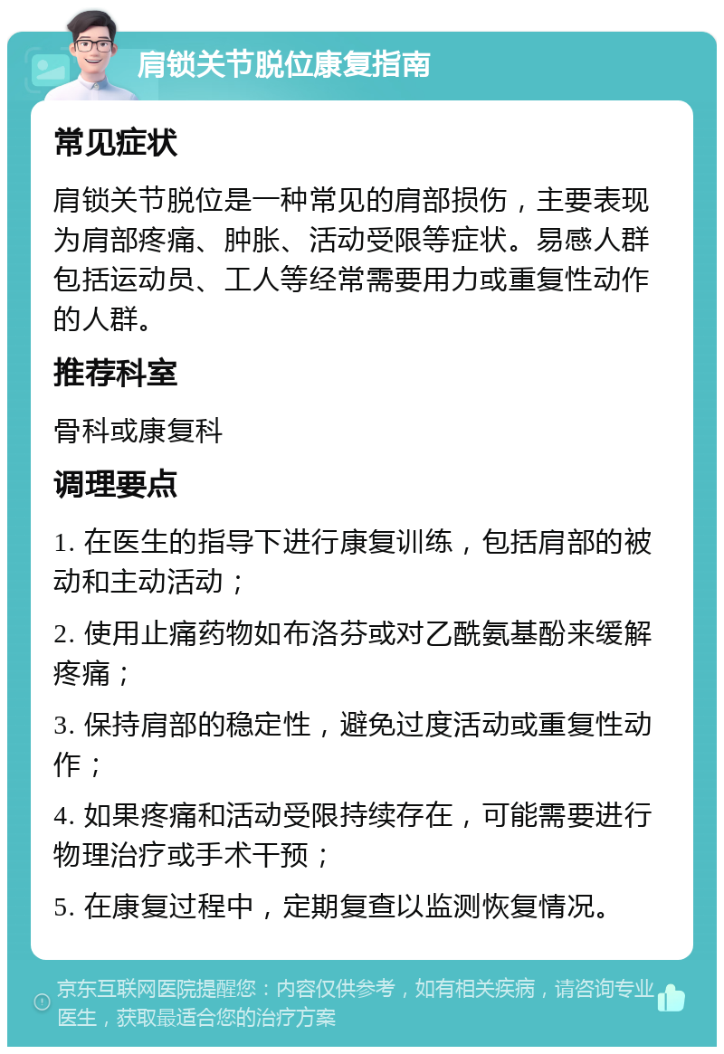 肩锁关节脱位康复指南 常见症状 肩锁关节脱位是一种常见的肩部损伤，主要表现为肩部疼痛、肿胀、活动受限等症状。易感人群包括运动员、工人等经常需要用力或重复性动作的人群。 推荐科室 骨科或康复科 调理要点 1. 在医生的指导下进行康复训练，包括肩部的被动和主动活动； 2. 使用止痛药物如布洛芬或对乙酰氨基酚来缓解疼痛； 3. 保持肩部的稳定性，避免过度活动或重复性动作； 4. 如果疼痛和活动受限持续存在，可能需要进行物理治疗或手术干预； 5. 在康复过程中，定期复查以监测恢复情况。