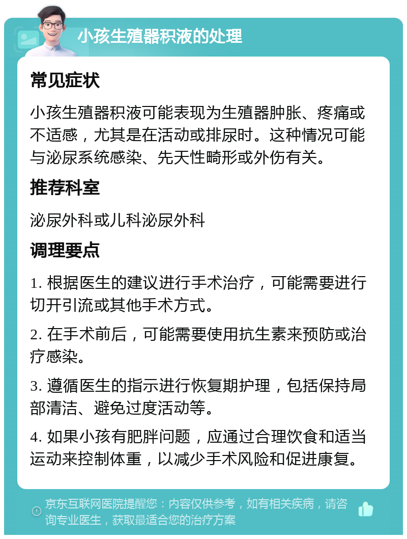 小孩生殖器积液的处理 常见症状 小孩生殖器积液可能表现为生殖器肿胀、疼痛或不适感，尤其是在活动或排尿时。这种情况可能与泌尿系统感染、先天性畸形或外伤有关。 推荐科室 泌尿外科或儿科泌尿外科 调理要点 1. 根据医生的建议进行手术治疗，可能需要进行切开引流或其他手术方式。 2. 在手术前后，可能需要使用抗生素来预防或治疗感染。 3. 遵循医生的指示进行恢复期护理，包括保持局部清洁、避免过度活动等。 4. 如果小孩有肥胖问题，应通过合理饮食和适当运动来控制体重，以减少手术风险和促进康复。