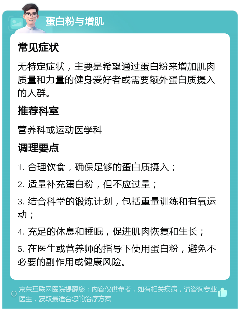 蛋白粉与增肌 常见症状 无特定症状，主要是希望通过蛋白粉来增加肌肉质量和力量的健身爱好者或需要额外蛋白质摄入的人群。 推荐科室 营养科或运动医学科 调理要点 1. 合理饮食，确保足够的蛋白质摄入； 2. 适量补充蛋白粉，但不应过量； 3. 结合科学的锻炼计划，包括重量训练和有氧运动； 4. 充足的休息和睡眠，促进肌肉恢复和生长； 5. 在医生或营养师的指导下使用蛋白粉，避免不必要的副作用或健康风险。