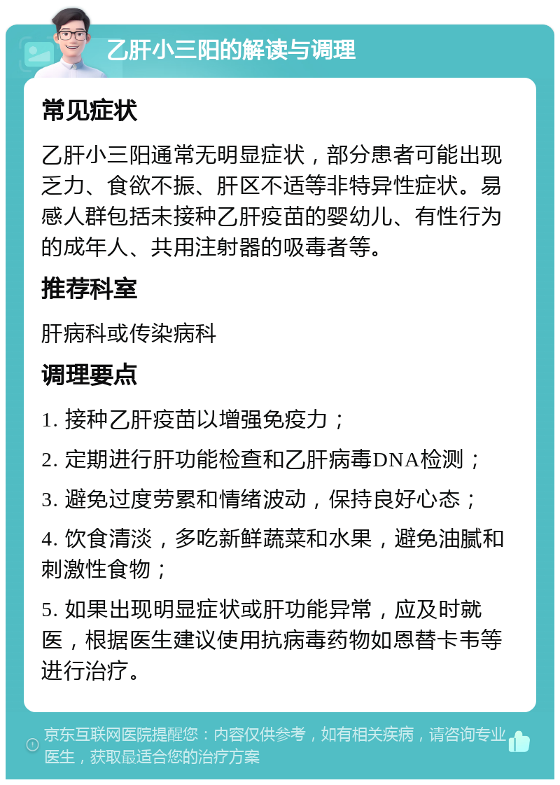 乙肝小三阳的解读与调理 常见症状 乙肝小三阳通常无明显症状，部分患者可能出现乏力、食欲不振、肝区不适等非特异性症状。易感人群包括未接种乙肝疫苗的婴幼儿、有性行为的成年人、共用注射器的吸毒者等。 推荐科室 肝病科或传染病科 调理要点 1. 接种乙肝疫苗以增强免疫力； 2. 定期进行肝功能检查和乙肝病毒DNA检测； 3. 避免过度劳累和情绪波动，保持良好心态； 4. 饮食清淡，多吃新鲜蔬菜和水果，避免油腻和刺激性食物； 5. 如果出现明显症状或肝功能异常，应及时就医，根据医生建议使用抗病毒药物如恩替卡韦等进行治疗。