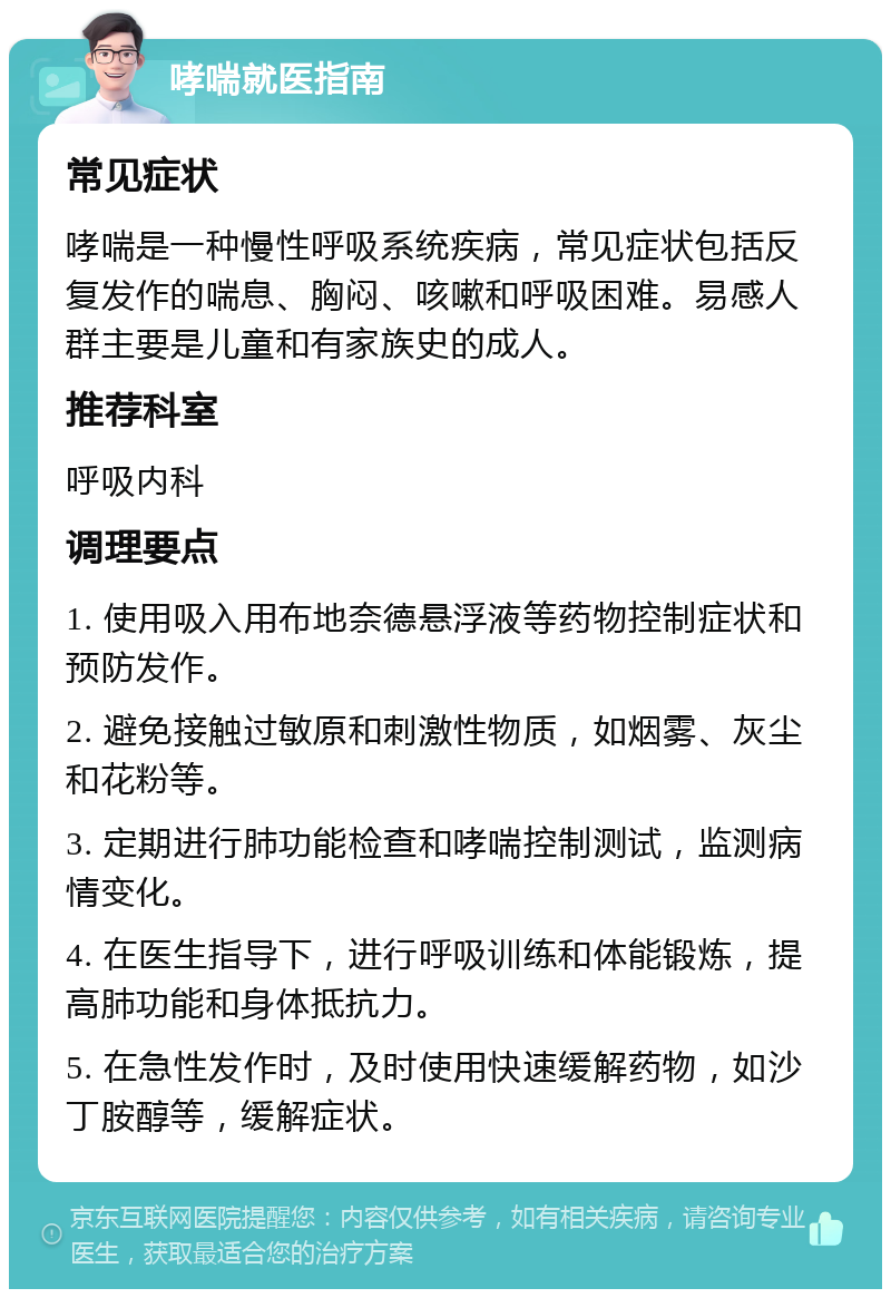 哮喘就医指南 常见症状 哮喘是一种慢性呼吸系统疾病，常见症状包括反复发作的喘息、胸闷、咳嗽和呼吸困难。易感人群主要是儿童和有家族史的成人。 推荐科室 呼吸内科 调理要点 1. 使用吸入用布地奈德悬浮液等药物控制症状和预防发作。 2. 避免接触过敏原和刺激性物质，如烟雾、灰尘和花粉等。 3. 定期进行肺功能检查和哮喘控制测试，监测病情变化。 4. 在医生指导下，进行呼吸训练和体能锻炼，提高肺功能和身体抵抗力。 5. 在急性发作时，及时使用快速缓解药物，如沙丁胺醇等，缓解症状。