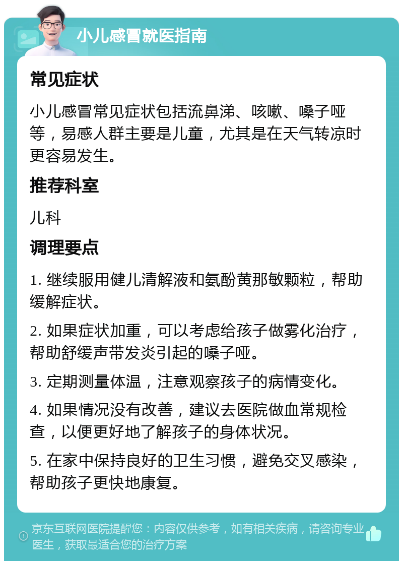 小儿感冒就医指南 常见症状 小儿感冒常见症状包括流鼻涕、咳嗽、嗓子哑等，易感人群主要是儿童，尤其是在天气转凉时更容易发生。 推荐科室 儿科 调理要点 1. 继续服用健儿清解液和氨酚黄那敏颗粒，帮助缓解症状。 2. 如果症状加重，可以考虑给孩子做雾化治疗，帮助舒缓声带发炎引起的嗓子哑。 3. 定期测量体温，注意观察孩子的病情变化。 4. 如果情况没有改善，建议去医院做血常规检查，以便更好地了解孩子的身体状况。 5. 在家中保持良好的卫生习惯，避免交叉感染，帮助孩子更快地康复。