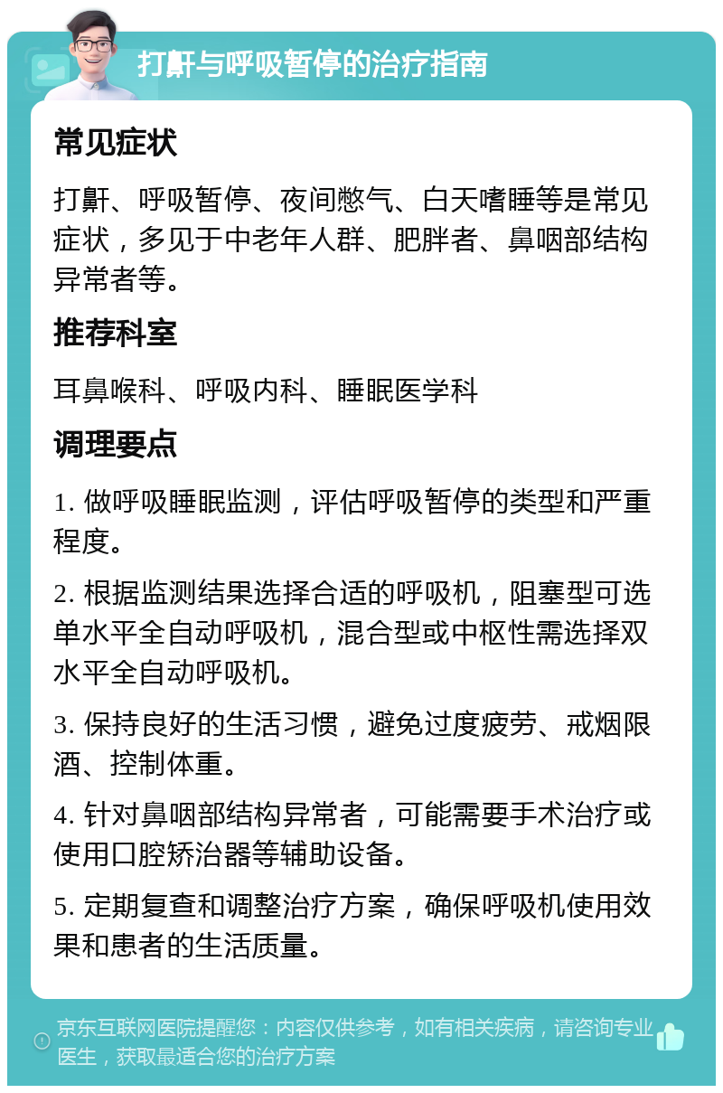 打鼾与呼吸暂停的治疗指南 常见症状 打鼾、呼吸暂停、夜间憋气、白天嗜睡等是常见症状，多见于中老年人群、肥胖者、鼻咽部结构异常者等。 推荐科室 耳鼻喉科、呼吸内科、睡眠医学科 调理要点 1. 做呼吸睡眠监测，评估呼吸暂停的类型和严重程度。 2. 根据监测结果选择合适的呼吸机，阻塞型可选单水平全自动呼吸机，混合型或中枢性需选择双水平全自动呼吸机。 3. 保持良好的生活习惯，避免过度疲劳、戒烟限酒、控制体重。 4. 针对鼻咽部结构异常者，可能需要手术治疗或使用口腔矫治器等辅助设备。 5. 定期复查和调整治疗方案，确保呼吸机使用效果和患者的生活质量。