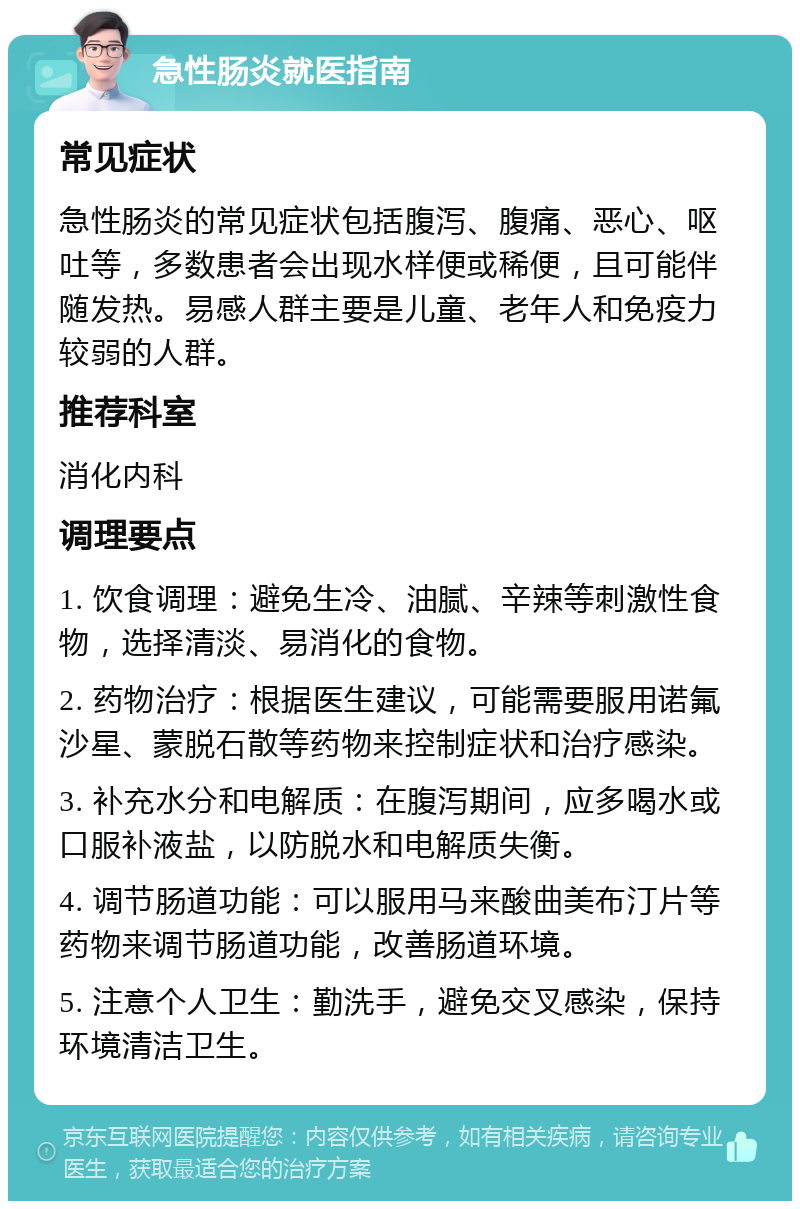 急性肠炎就医指南 常见症状 急性肠炎的常见症状包括腹泻、腹痛、恶心、呕吐等，多数患者会出现水样便或稀便，且可能伴随发热。易感人群主要是儿童、老年人和免疫力较弱的人群。 推荐科室 消化内科 调理要点 1. 饮食调理：避免生冷、油腻、辛辣等刺激性食物，选择清淡、易消化的食物。 2. 药物治疗：根据医生建议，可能需要服用诺氟沙星、蒙脱石散等药物来控制症状和治疗感染。 3. 补充水分和电解质：在腹泻期间，应多喝水或口服补液盐，以防脱水和电解质失衡。 4. 调节肠道功能：可以服用马来酸曲美布汀片等药物来调节肠道功能，改善肠道环境。 5. 注意个人卫生：勤洗手，避免交叉感染，保持环境清洁卫生。