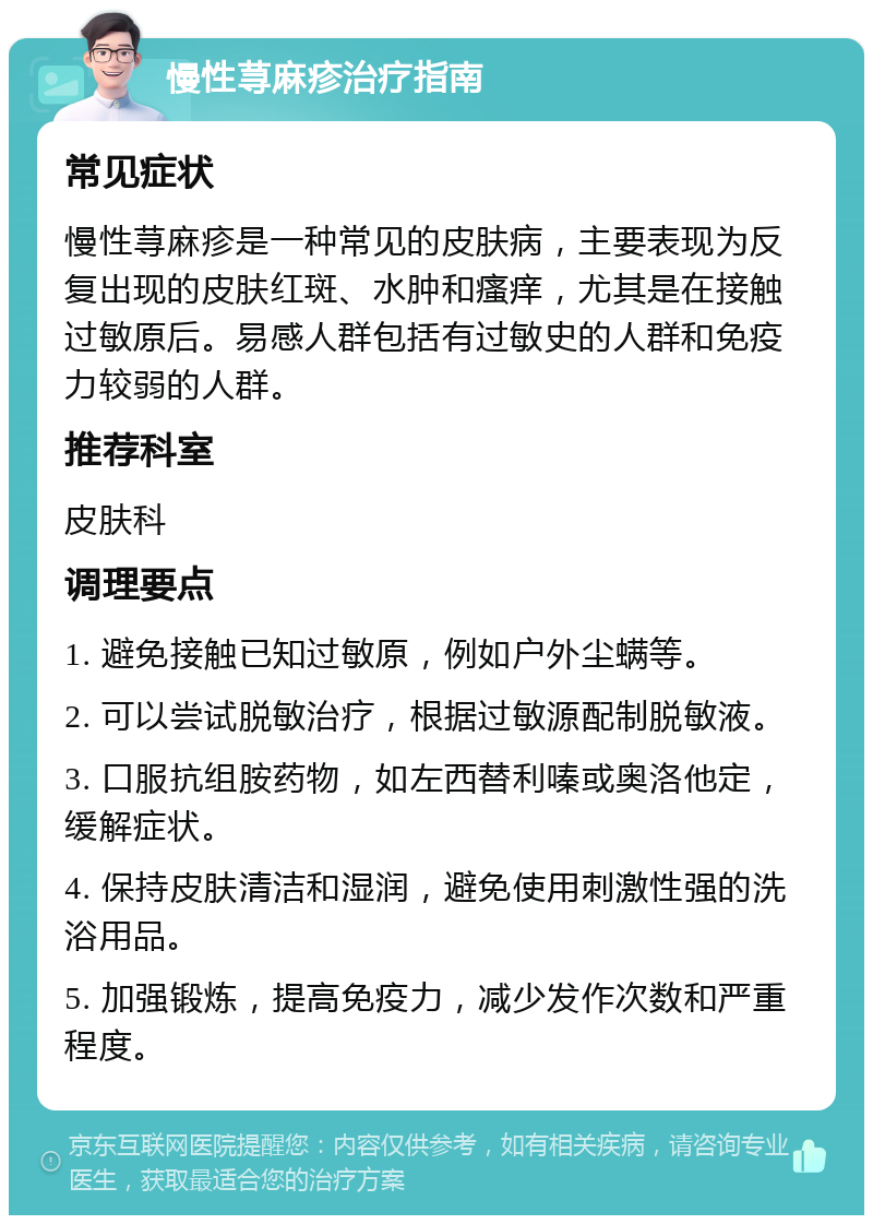 慢性荨麻疹治疗指南 常见症状 慢性荨麻疹是一种常见的皮肤病，主要表现为反复出现的皮肤红斑、水肿和瘙痒，尤其是在接触过敏原后。易感人群包括有过敏史的人群和免疫力较弱的人群。 推荐科室 皮肤科 调理要点 1. 避免接触已知过敏原，例如户外尘螨等。 2. 可以尝试脱敏治疗，根据过敏源配制脱敏液。 3. 口服抗组胺药物，如左西替利嗪或奥洛他定，缓解症状。 4. 保持皮肤清洁和湿润，避免使用刺激性强的洗浴用品。 5. 加强锻炼，提高免疫力，减少发作次数和严重程度。