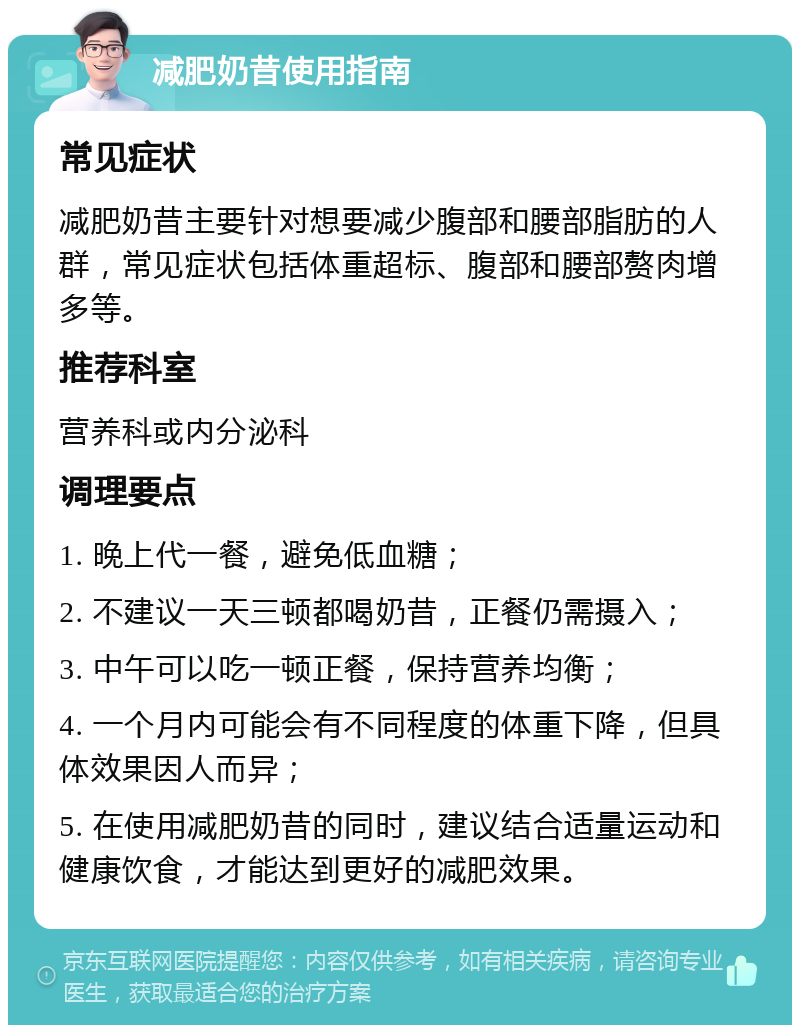 减肥奶昔使用指南 常见症状 减肥奶昔主要针对想要减少腹部和腰部脂肪的人群，常见症状包括体重超标、腹部和腰部赘肉增多等。 推荐科室 营养科或内分泌科 调理要点 1. 晚上代一餐，避免低血糖； 2. 不建议一天三顿都喝奶昔，正餐仍需摄入； 3. 中午可以吃一顿正餐，保持营养均衡； 4. 一个月内可能会有不同程度的体重下降，但具体效果因人而异； 5. 在使用减肥奶昔的同时，建议结合适量运动和健康饮食，才能达到更好的减肥效果。