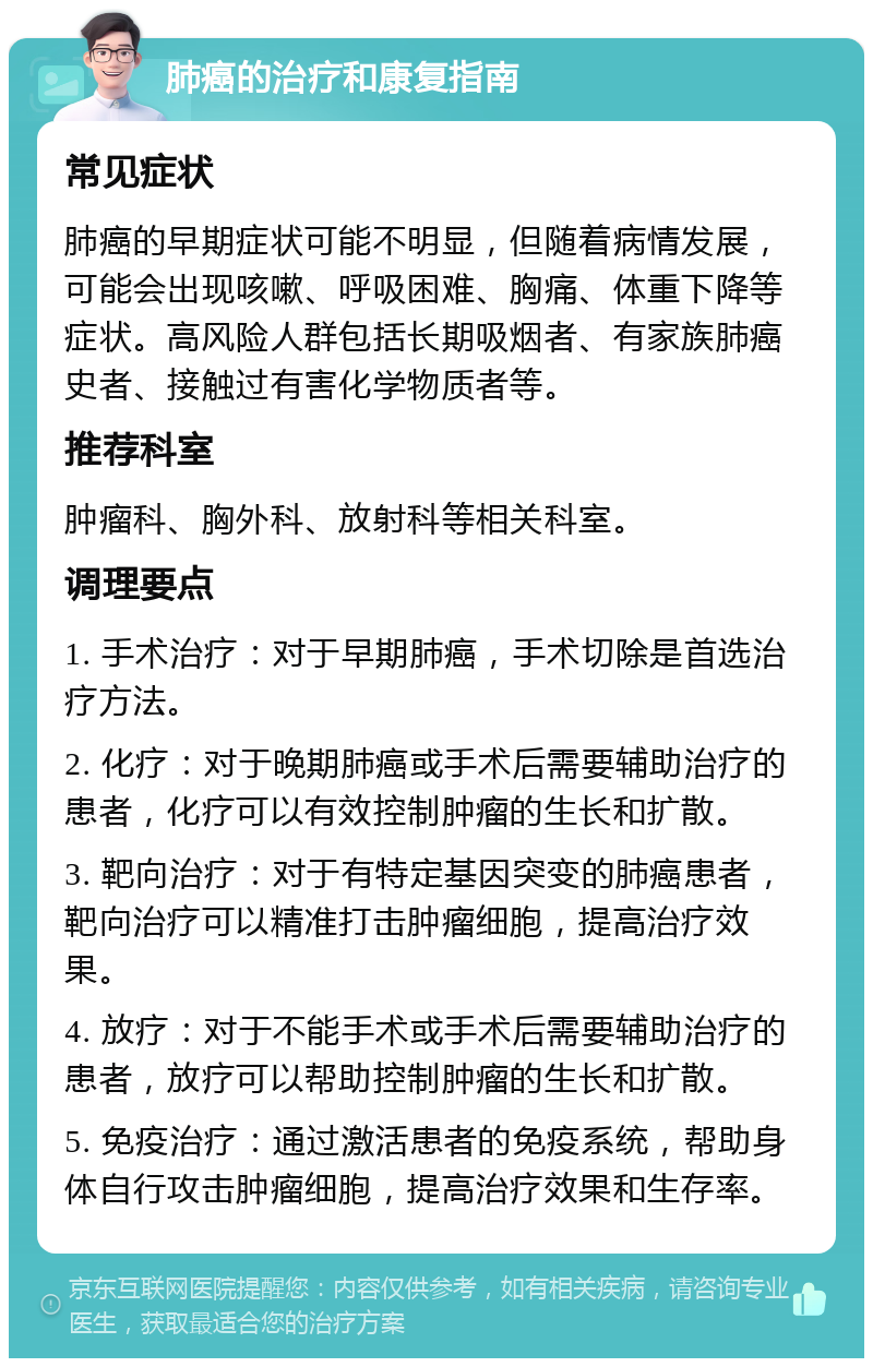 肺癌的治疗和康复指南 常见症状 肺癌的早期症状可能不明显，但随着病情发展，可能会出现咳嗽、呼吸困难、胸痛、体重下降等症状。高风险人群包括长期吸烟者、有家族肺癌史者、接触过有害化学物质者等。 推荐科室 肿瘤科、胸外科、放射科等相关科室。 调理要点 1. 手术治疗：对于早期肺癌，手术切除是首选治疗方法。 2. 化疗：对于晚期肺癌或手术后需要辅助治疗的患者，化疗可以有效控制肿瘤的生长和扩散。 3. 靶向治疗：对于有特定基因突变的肺癌患者，靶向治疗可以精准打击肿瘤细胞，提高治疗效果。 4. 放疗：对于不能手术或手术后需要辅助治疗的患者，放疗可以帮助控制肿瘤的生长和扩散。 5. 免疫治疗：通过激活患者的免疫系统，帮助身体自行攻击肿瘤细胞，提高治疗效果和生存率。