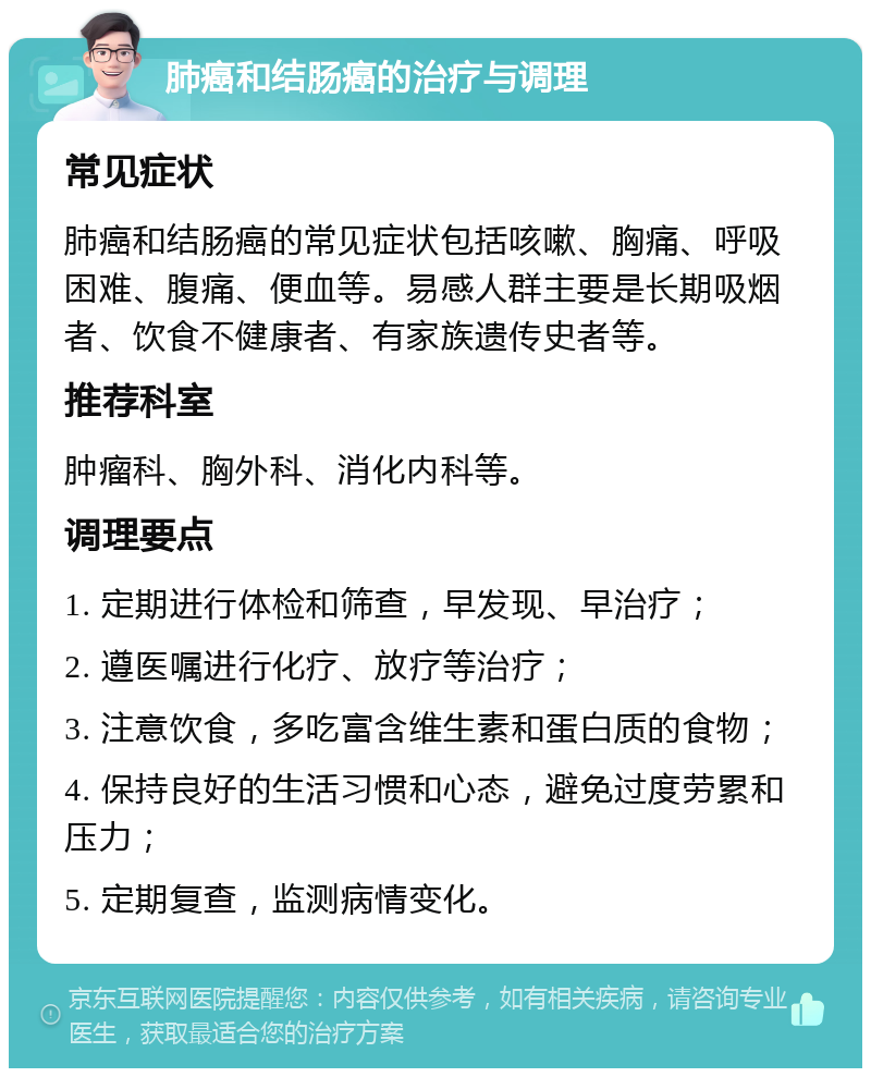 肺癌和结肠癌的治疗与调理 常见症状 肺癌和结肠癌的常见症状包括咳嗽、胸痛、呼吸困难、腹痛、便血等。易感人群主要是长期吸烟者、饮食不健康者、有家族遗传史者等。 推荐科室 肿瘤科、胸外科、消化内科等。 调理要点 1. 定期进行体检和筛查，早发现、早治疗； 2. 遵医嘱进行化疗、放疗等治疗； 3. 注意饮食，多吃富含维生素和蛋白质的食物； 4. 保持良好的生活习惯和心态，避免过度劳累和压力； 5. 定期复查，监测病情变化。