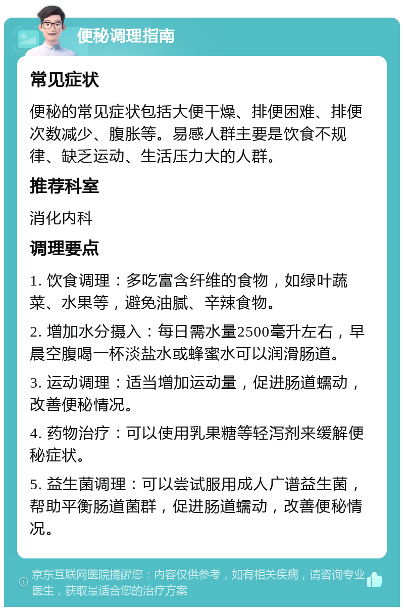 便秘调理指南 常见症状 便秘的常见症状包括大便干燥、排便困难、排便次数减少、腹胀等。易感人群主要是饮食不规律、缺乏运动、生活压力大的人群。 推荐科室 消化内科 调理要点 1. 饮食调理：多吃富含纤维的食物，如绿叶蔬菜、水果等，避免油腻、辛辣食物。 2. 增加水分摄入：每日需水量2500毫升左右，早晨空腹喝一杯淡盐水或蜂蜜水可以润滑肠道。 3. 运动调理：适当增加运动量，促进肠道蠕动，改善便秘情况。 4. 药物治疗：可以使用乳果糖等轻泻剂来缓解便秘症状。 5. 益生菌调理：可以尝试服用成人广谱益生菌，帮助平衡肠道菌群，促进肠道蠕动，改善便秘情况。