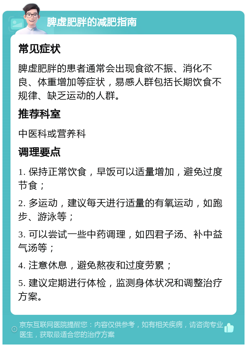 脾虚肥胖的减肥指南 常见症状 脾虚肥胖的患者通常会出现食欲不振、消化不良、体重增加等症状，易感人群包括长期饮食不规律、缺乏运动的人群。 推荐科室 中医科或营养科 调理要点 1. 保持正常饮食，早饭可以适量增加，避免过度节食； 2. 多运动，建议每天进行适量的有氧运动，如跑步、游泳等； 3. 可以尝试一些中药调理，如四君子汤、补中益气汤等； 4. 注意休息，避免熬夜和过度劳累； 5. 建议定期进行体检，监测身体状况和调整治疗方案。