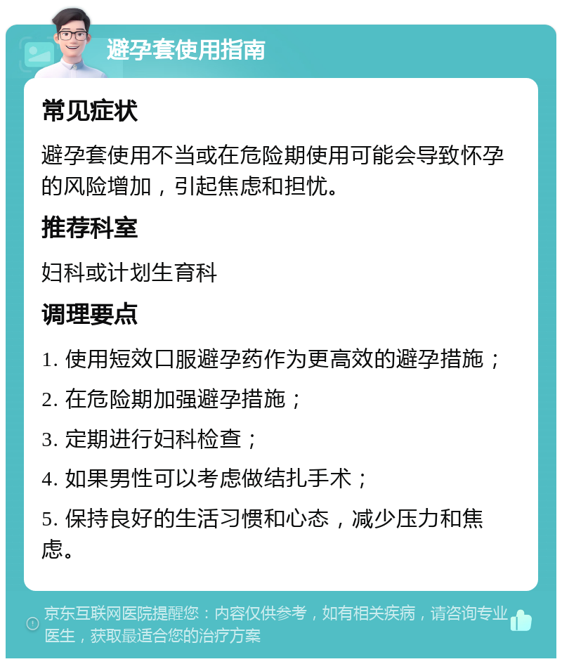 避孕套使用指南 常见症状 避孕套使用不当或在危险期使用可能会导致怀孕的风险增加，引起焦虑和担忧。 推荐科室 妇科或计划生育科 调理要点 1. 使用短效口服避孕药作为更高效的避孕措施； 2. 在危险期加强避孕措施； 3. 定期进行妇科检查； 4. 如果男性可以考虑做结扎手术； 5. 保持良好的生活习惯和心态，减少压力和焦虑。