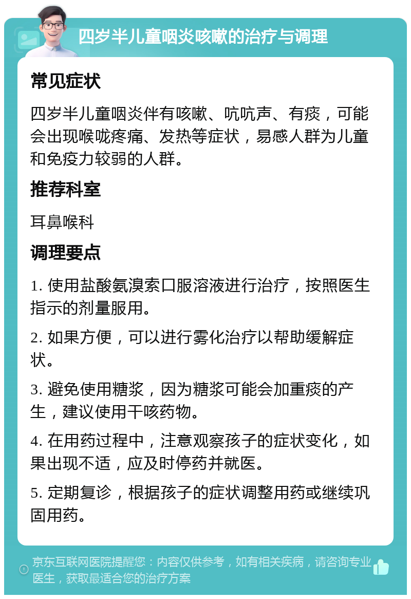 四岁半儿童咽炎咳嗽的治疗与调理 常见症状 四岁半儿童咽炎伴有咳嗽、吭吭声、有痰，可能会出现喉咙疼痛、发热等症状，易感人群为儿童和免疫力较弱的人群。 推荐科室 耳鼻喉科 调理要点 1. 使用盐酸氨溴索口服溶液进行治疗，按照医生指示的剂量服用。 2. 如果方便，可以进行雾化治疗以帮助缓解症状。 3. 避免使用糖浆，因为糖浆可能会加重痰的产生，建议使用干咳药物。 4. 在用药过程中，注意观察孩子的症状变化，如果出现不适，应及时停药并就医。 5. 定期复诊，根据孩子的症状调整用药或继续巩固用药。