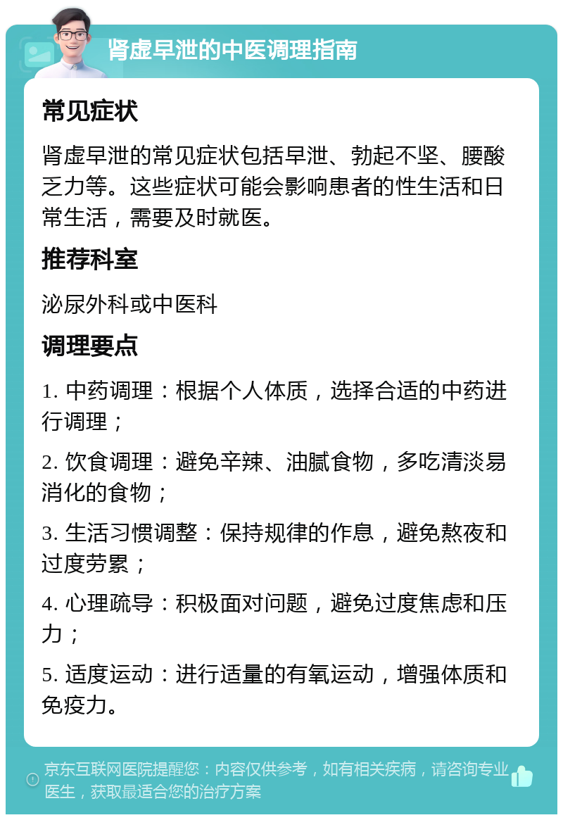 肾虚早泄的中医调理指南 常见症状 肾虚早泄的常见症状包括早泄、勃起不坚、腰酸乏力等。这些症状可能会影响患者的性生活和日常生活，需要及时就医。 推荐科室 泌尿外科或中医科 调理要点 1. 中药调理：根据个人体质，选择合适的中药进行调理； 2. 饮食调理：避免辛辣、油腻食物，多吃清淡易消化的食物； 3. 生活习惯调整：保持规律的作息，避免熬夜和过度劳累； 4. 心理疏导：积极面对问题，避免过度焦虑和压力； 5. 适度运动：进行适量的有氧运动，增强体质和免疫力。