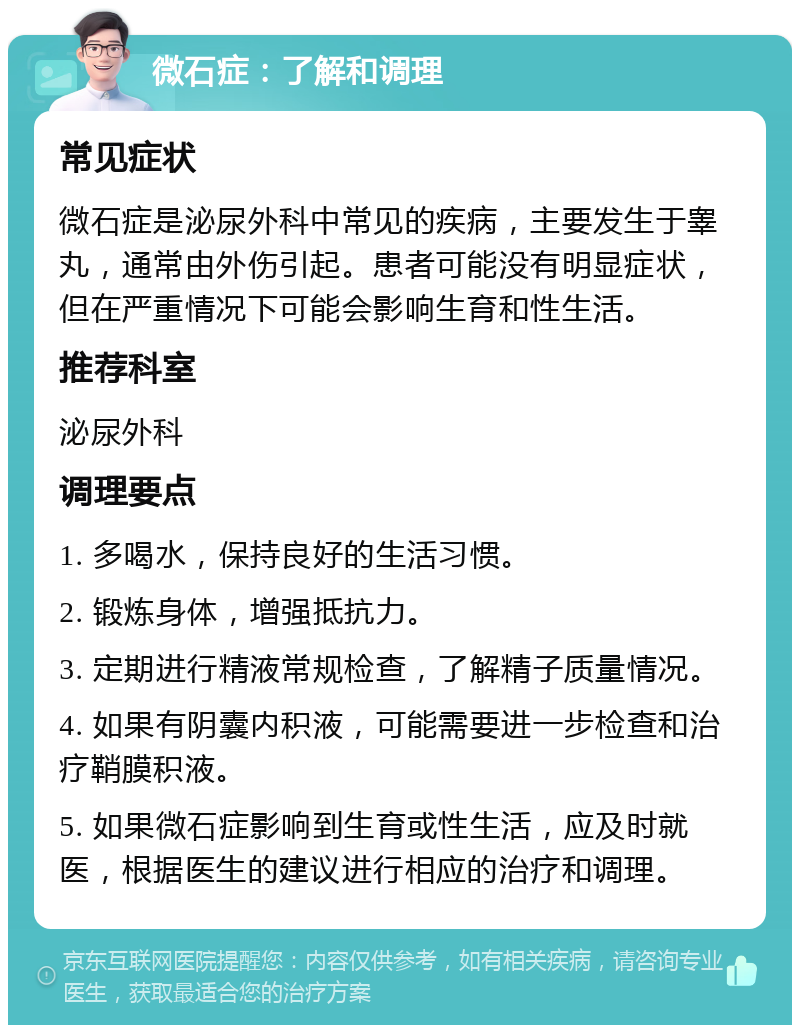 微石症：了解和调理 常见症状 微石症是泌尿外科中常见的疾病，主要发生于睾丸，通常由外伤引起。患者可能没有明显症状，但在严重情况下可能会影响生育和性生活。 推荐科室 泌尿外科 调理要点 1. 多喝水，保持良好的生活习惯。 2. 锻炼身体，增强抵抗力。 3. 定期进行精液常规检查，了解精子质量情况。 4. 如果有阴囊内积液，可能需要进一步检查和治疗鞘膜积液。 5. 如果微石症影响到生育或性生活，应及时就医，根据医生的建议进行相应的治疗和调理。