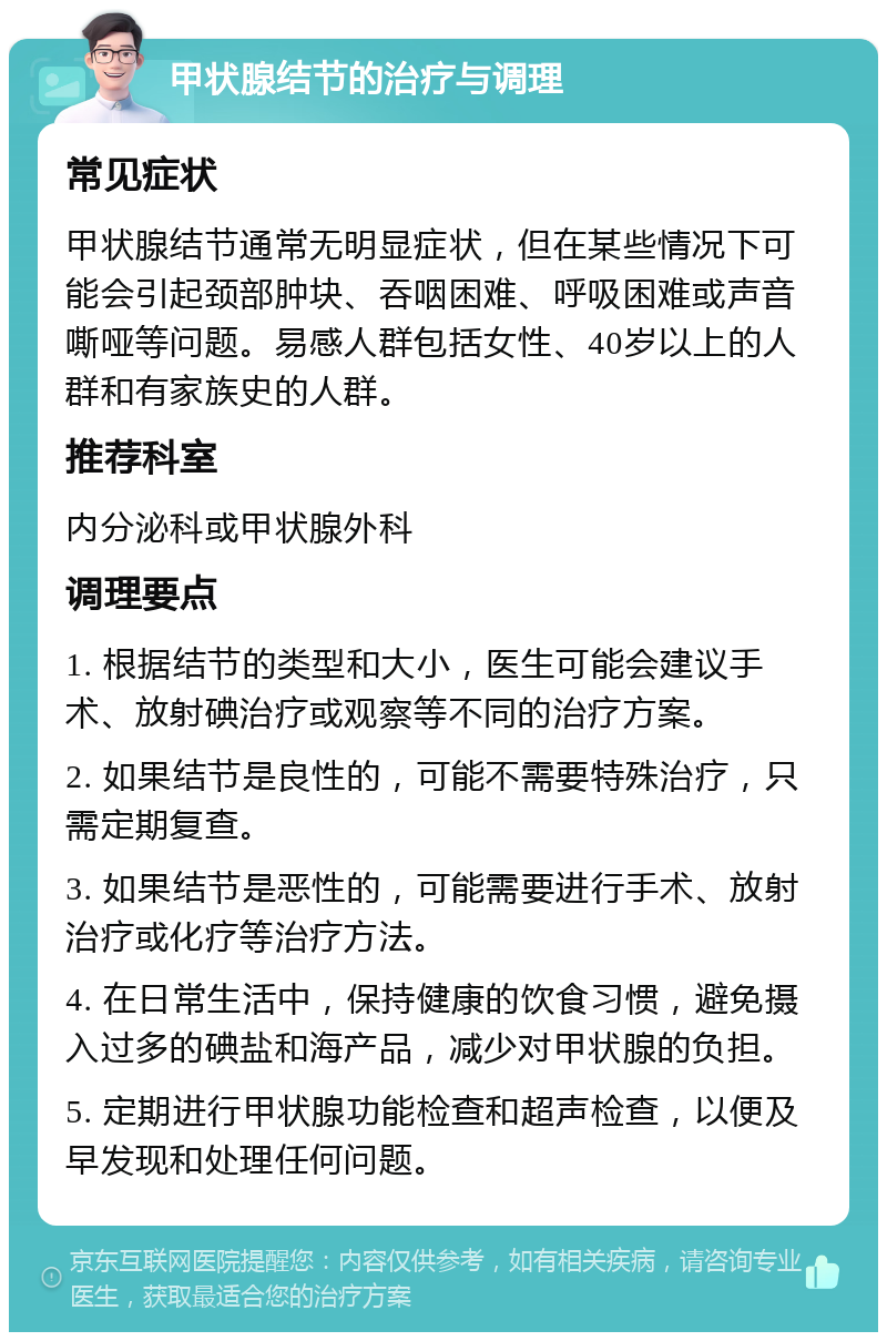 甲状腺结节的治疗与调理 常见症状 甲状腺结节通常无明显症状，但在某些情况下可能会引起颈部肿块、吞咽困难、呼吸困难或声音嘶哑等问题。易感人群包括女性、40岁以上的人群和有家族史的人群。 推荐科室 内分泌科或甲状腺外科 调理要点 1. 根据结节的类型和大小，医生可能会建议手术、放射碘治疗或观察等不同的治疗方案。 2. 如果结节是良性的，可能不需要特殊治疗，只需定期复查。 3. 如果结节是恶性的，可能需要进行手术、放射治疗或化疗等治疗方法。 4. 在日常生活中，保持健康的饮食习惯，避免摄入过多的碘盐和海产品，减少对甲状腺的负担。 5. 定期进行甲状腺功能检查和超声检查，以便及早发现和处理任何问题。