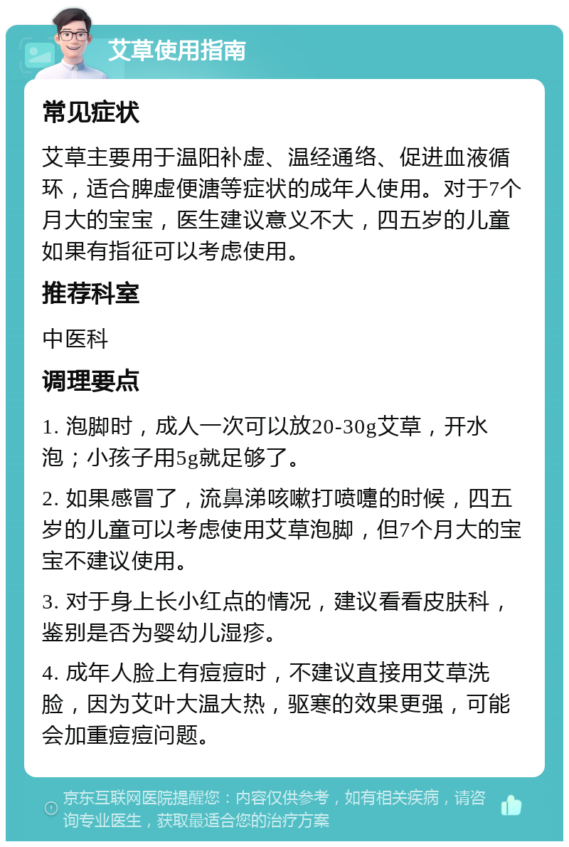 艾草使用指南 常见症状 艾草主要用于温阳补虚、温经通络、促进血液循环，适合脾虚便溏等症状的成年人使用。对于7个月大的宝宝，医生建议意义不大，四五岁的儿童如果有指征可以考虑使用。 推荐科室 中医科 调理要点 1. 泡脚时，成人一次可以放20-30g艾草，开水泡；小孩子用5g就足够了。 2. 如果感冒了，流鼻涕咳嗽打喷嚏的时候，四五岁的儿童可以考虑使用艾草泡脚，但7个月大的宝宝不建议使用。 3. 对于身上长小红点的情况，建议看看皮肤科，鉴别是否为婴幼儿湿疹。 4. 成年人脸上有痘痘时，不建议直接用艾草洗脸，因为艾叶大温大热，驱寒的效果更强，可能会加重痘痘问题。