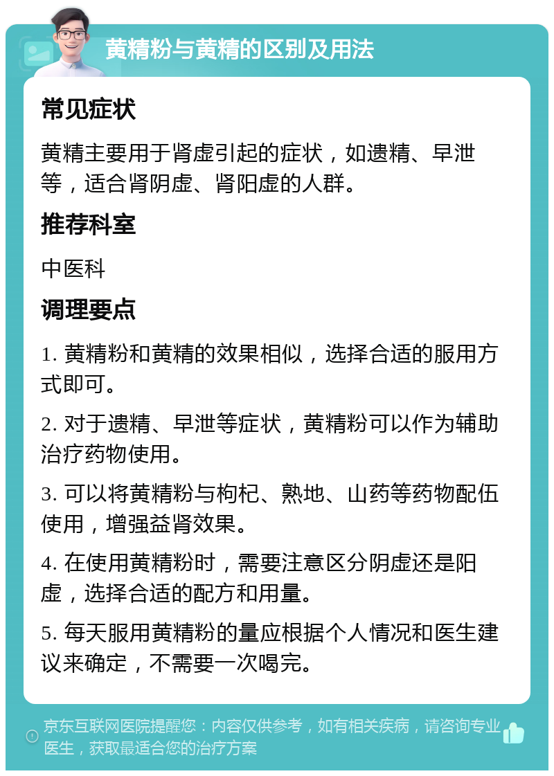 黄精粉与黄精的区别及用法 常见症状 黄精主要用于肾虚引起的症状，如遗精、早泄等，适合肾阴虚、肾阳虚的人群。 推荐科室 中医科 调理要点 1. 黄精粉和黄精的效果相似，选择合适的服用方式即可。 2. 对于遗精、早泄等症状，黄精粉可以作为辅助治疗药物使用。 3. 可以将黄精粉与枸杞、熟地、山药等药物配伍使用，增强益肾效果。 4. 在使用黄精粉时，需要注意区分阴虚还是阳虚，选择合适的配方和用量。 5. 每天服用黄精粉的量应根据个人情况和医生建议来确定，不需要一次喝完。