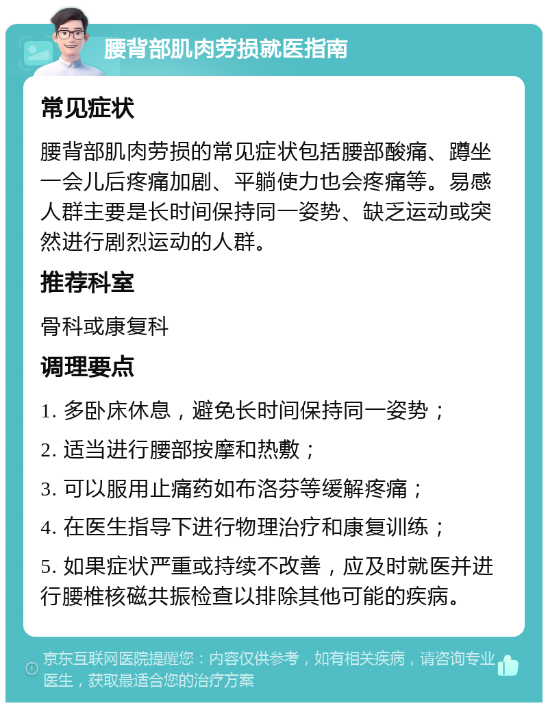 腰背部肌肉劳损就医指南 常见症状 腰背部肌肉劳损的常见症状包括腰部酸痛、蹲坐一会儿后疼痛加剧、平躺使力也会疼痛等。易感人群主要是长时间保持同一姿势、缺乏运动或突然进行剧烈运动的人群。 推荐科室 骨科或康复科 调理要点 1. 多卧床休息，避免长时间保持同一姿势； 2. 适当进行腰部按摩和热敷； 3. 可以服用止痛药如布洛芬等缓解疼痛； 4. 在医生指导下进行物理治疗和康复训练； 5. 如果症状严重或持续不改善，应及时就医并进行腰椎核磁共振检查以排除其他可能的疾病。