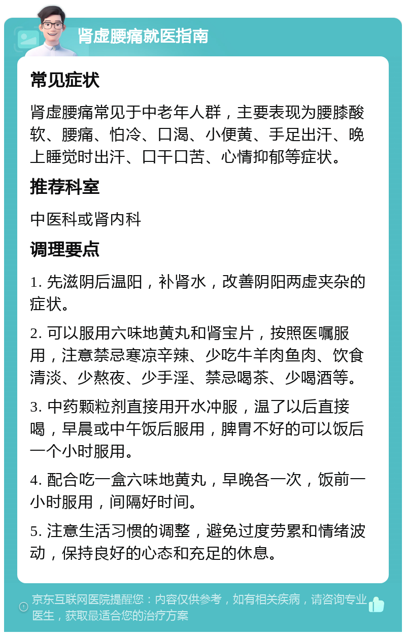 肾虚腰痛就医指南 常见症状 肾虚腰痛常见于中老年人群，主要表现为腰膝酸软、腰痛、怕冷、口渴、小便黄、手足出汗、晚上睡觉时出汗、口干口苦、心情抑郁等症状。 推荐科室 中医科或肾内科 调理要点 1. 先滋阴后温阳，补肾水，改善阴阳两虚夹杂的症状。 2. 可以服用六味地黄丸和肾宝片，按照医嘱服用，注意禁忌寒凉辛辣、少吃牛羊肉鱼肉、饮食清淡、少熬夜、少手淫、禁忌喝茶、少喝酒等。 3. 中药颗粒剂直接用开水冲服，温了以后直接喝，早晨或中午饭后服用，脾胃不好的可以饭后一个小时服用。 4. 配合吃一盒六味地黄丸，早晚各一次，饭前一小时服用，间隔好时间。 5. 注意生活习惯的调整，避免过度劳累和情绪波动，保持良好的心态和充足的休息。