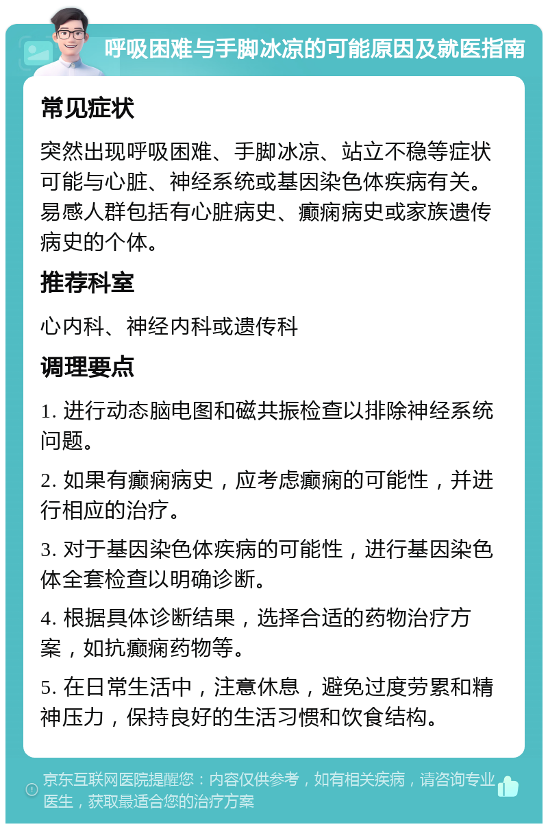 呼吸困难与手脚冰凉的可能原因及就医指南 常见症状 突然出现呼吸困难、手脚冰凉、站立不稳等症状可能与心脏、神经系统或基因染色体疾病有关。易感人群包括有心脏病史、癫痫病史或家族遗传病史的个体。 推荐科室 心内科、神经内科或遗传科 调理要点 1. 进行动态脑电图和磁共振检查以排除神经系统问题。 2. 如果有癫痫病史，应考虑癫痫的可能性，并进行相应的治疗。 3. 对于基因染色体疾病的可能性，进行基因染色体全套检查以明确诊断。 4. 根据具体诊断结果，选择合适的药物治疗方案，如抗癫痫药物等。 5. 在日常生活中，注意休息，避免过度劳累和精神压力，保持良好的生活习惯和饮食结构。