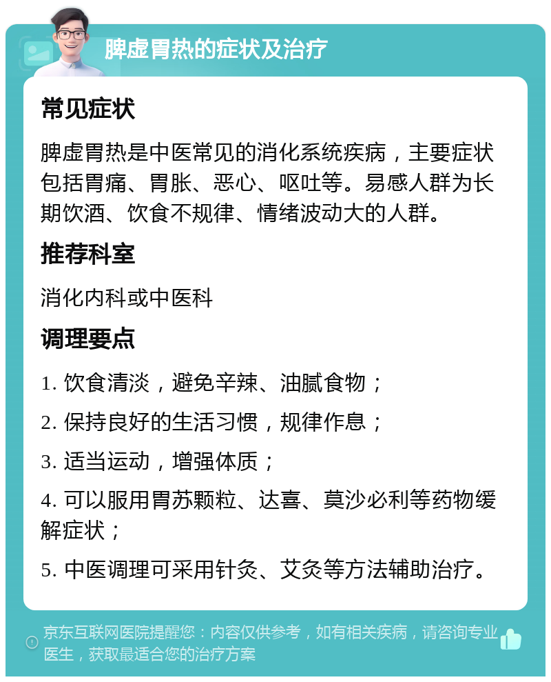 脾虚胃热的症状及治疗 常见症状 脾虚胃热是中医常见的消化系统疾病，主要症状包括胃痛、胃胀、恶心、呕吐等。易感人群为长期饮酒、饮食不规律、情绪波动大的人群。 推荐科室 消化内科或中医科 调理要点 1. 饮食清淡，避免辛辣、油腻食物； 2. 保持良好的生活习惯，规律作息； 3. 适当运动，增强体质； 4. 可以服用胃苏颗粒、达喜、莫沙必利等药物缓解症状； 5. 中医调理可采用针灸、艾灸等方法辅助治疗。