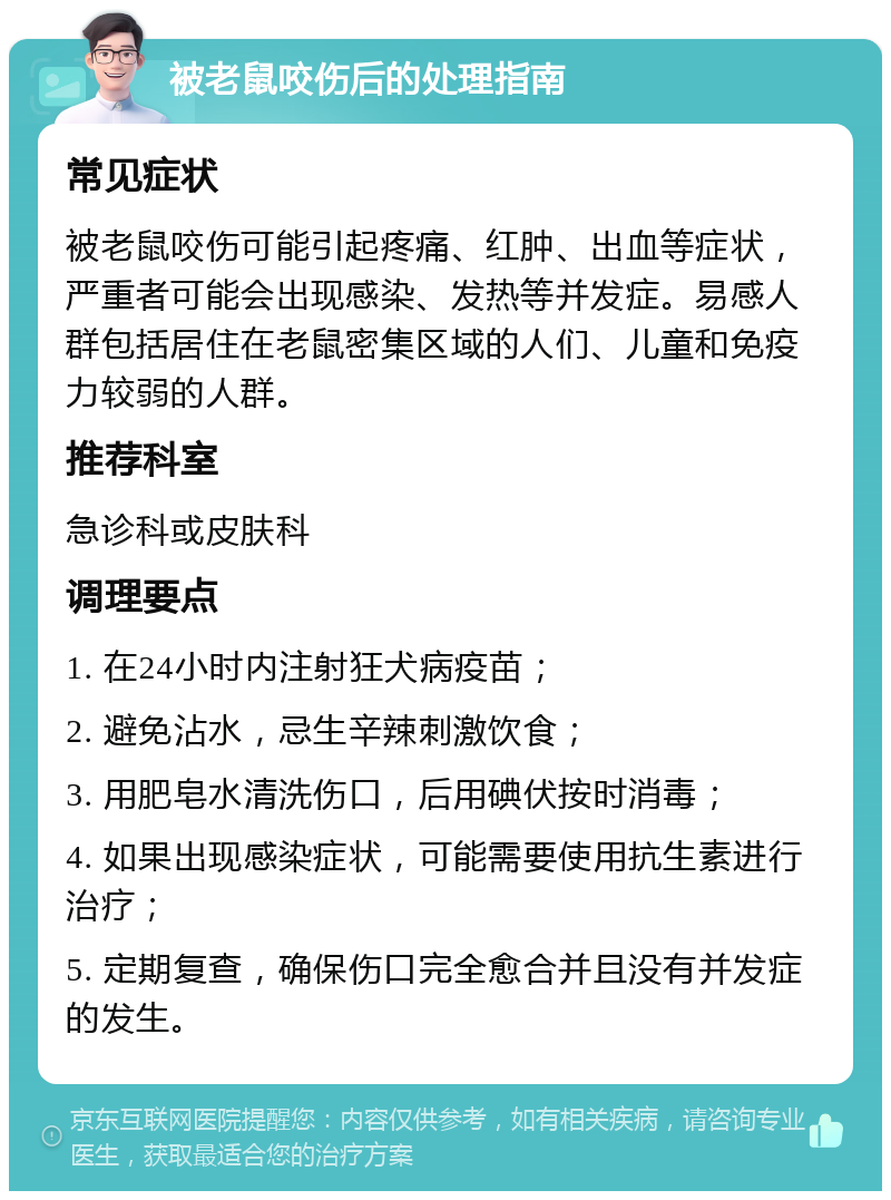 被老鼠咬伤后的处理指南 常见症状 被老鼠咬伤可能引起疼痛、红肿、出血等症状，严重者可能会出现感染、发热等并发症。易感人群包括居住在老鼠密集区域的人们、儿童和免疫力较弱的人群。 推荐科室 急诊科或皮肤科 调理要点 1. 在24小时内注射狂犬病疫苗； 2. 避免沾水，忌生辛辣刺激饮食； 3. 用肥皂水清洗伤口，后用碘伏按时消毒； 4. 如果出现感染症状，可能需要使用抗生素进行治疗； 5. 定期复查，确保伤口完全愈合并且没有并发症的发生。