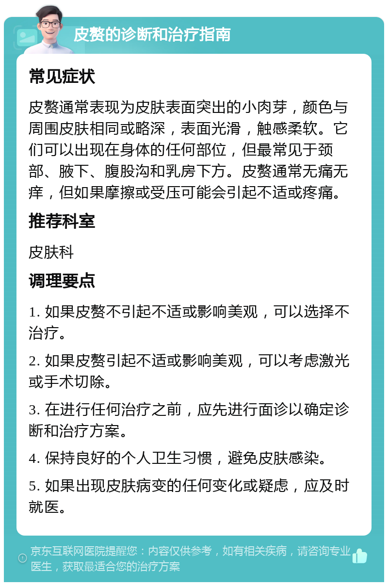 皮赘的诊断和治疗指南 常见症状 皮赘通常表现为皮肤表面突出的小肉芽，颜色与周围皮肤相同或略深，表面光滑，触感柔软。它们可以出现在身体的任何部位，但最常见于颈部、腋下、腹股沟和乳房下方。皮赘通常无痛无痒，但如果摩擦或受压可能会引起不适或疼痛。 推荐科室 皮肤科 调理要点 1. 如果皮赘不引起不适或影响美观，可以选择不治疗。 2. 如果皮赘引起不适或影响美观，可以考虑激光或手术切除。 3. 在进行任何治疗之前，应先进行面诊以确定诊断和治疗方案。 4. 保持良好的个人卫生习惯，避免皮肤感染。 5. 如果出现皮肤病变的任何变化或疑虑，应及时就医。