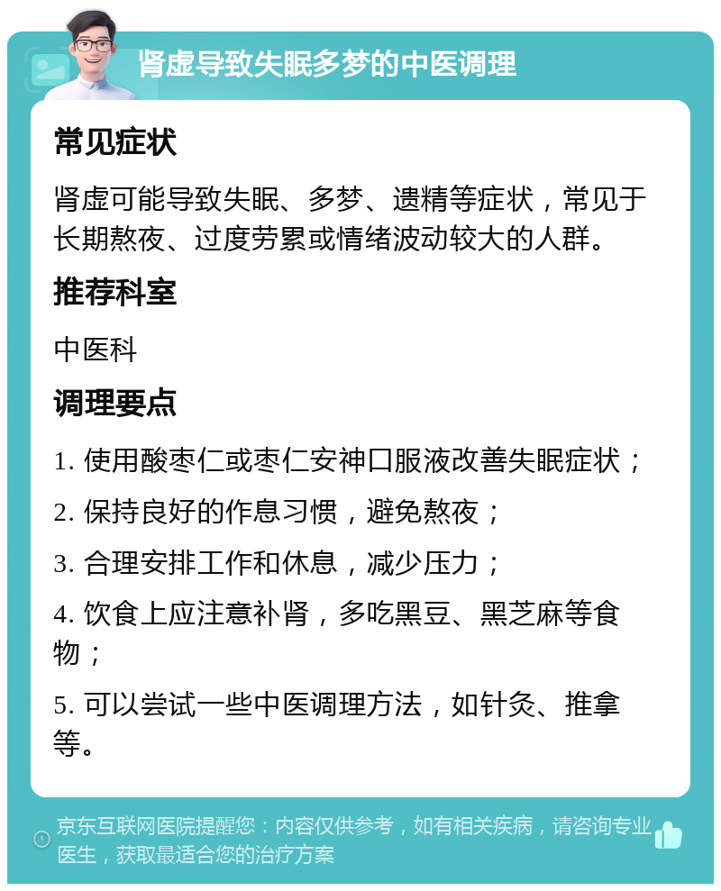 肾虚导致失眠多梦的中医调理 常见症状 肾虚可能导致失眠、多梦、遗精等症状，常见于长期熬夜、过度劳累或情绪波动较大的人群。 推荐科室 中医科 调理要点 1. 使用酸枣仁或枣仁安神口服液改善失眠症状； 2. 保持良好的作息习惯，避免熬夜； 3. 合理安排工作和休息，减少压力； 4. 饮食上应注意补肾，多吃黑豆、黑芝麻等食物； 5. 可以尝试一些中医调理方法，如针灸、推拿等。