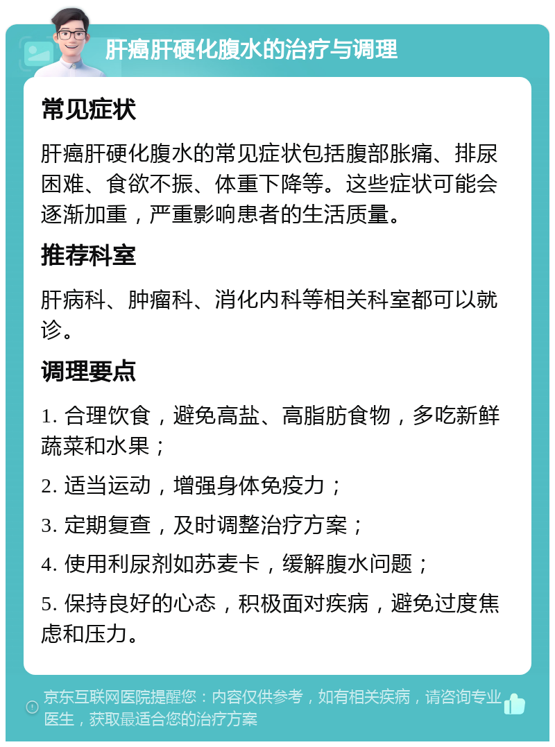 肝癌肝硬化腹水的治疗与调理 常见症状 肝癌肝硬化腹水的常见症状包括腹部胀痛、排尿困难、食欲不振、体重下降等。这些症状可能会逐渐加重，严重影响患者的生活质量。 推荐科室 肝病科、肿瘤科、消化内科等相关科室都可以就诊。 调理要点 1. 合理饮食，避免高盐、高脂肪食物，多吃新鲜蔬菜和水果； 2. 适当运动，增强身体免疫力； 3. 定期复查，及时调整治疗方案； 4. 使用利尿剂如苏麦卡，缓解腹水问题； 5. 保持良好的心态，积极面对疾病，避免过度焦虑和压力。