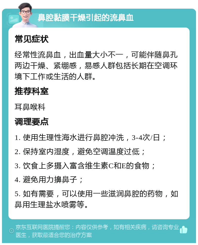 鼻腔黏膜干燥引起的流鼻血 常见症状 经常性流鼻血，出血量大小不一，可能伴随鼻孔两边干燥、紧绷感，易感人群包括长期在空调环境下工作或生活的人群。 推荐科室 耳鼻喉科 调理要点 1. 使用生理性海水进行鼻腔冲洗，3-4次/日； 2. 保持室内湿度，避免空调温度过低； 3. 饮食上多摄入富含维生素C和E的食物； 4. 避免用力擤鼻子； 5. 如有需要，可以使用一些滋润鼻腔的药物，如鼻用生理盐水喷雾等。