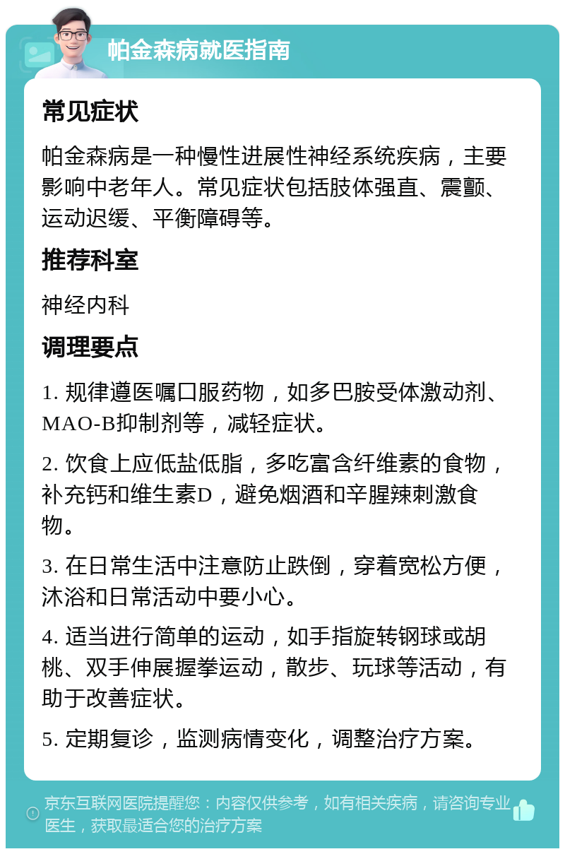 帕金森病就医指南 常见症状 帕金森病是一种慢性进展性神经系统疾病，主要影响中老年人。常见症状包括肢体强直、震颤、运动迟缓、平衡障碍等。 推荐科室 神经内科 调理要点 1. 规律遵医嘱口服药物，如多巴胺受体激动剂、MAO-B抑制剂等，减轻症状。 2. 饮食上应低盐低脂，多吃富含纤维素的食物，补充钙和维生素D，避免烟酒和辛腥辣刺激食物。 3. 在日常生活中注意防止跌倒，穿着宽松方便，沐浴和日常活动中要小心。 4. 适当进行简单的运动，如手指旋转钢球或胡桃、双手伸展握拳运动，散步、玩球等活动，有助于改善症状。 5. 定期复诊，监测病情变化，调整治疗方案。