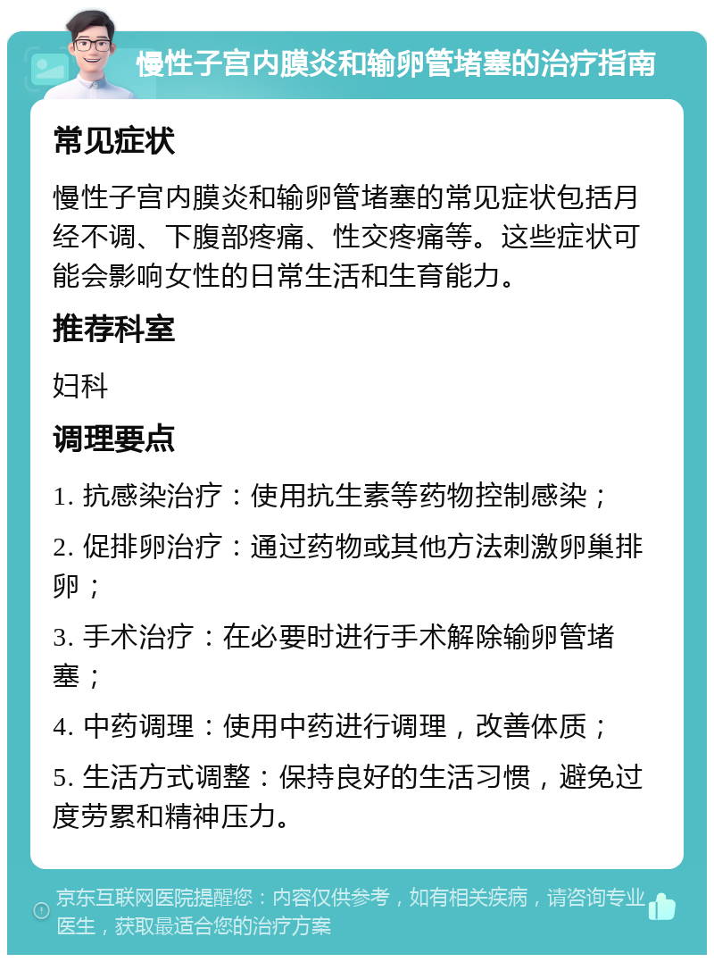 慢性子宫内膜炎和输卵管堵塞的治疗指南 常见症状 慢性子宫内膜炎和输卵管堵塞的常见症状包括月经不调、下腹部疼痛、性交疼痛等。这些症状可能会影响女性的日常生活和生育能力。 推荐科室 妇科 调理要点 1. 抗感染治疗：使用抗生素等药物控制感染； 2. 促排卵治疗：通过药物或其他方法刺激卵巢排卵； 3. 手术治疗：在必要时进行手术解除输卵管堵塞； 4. 中药调理：使用中药进行调理，改善体质； 5. 生活方式调整：保持良好的生活习惯，避免过度劳累和精神压力。