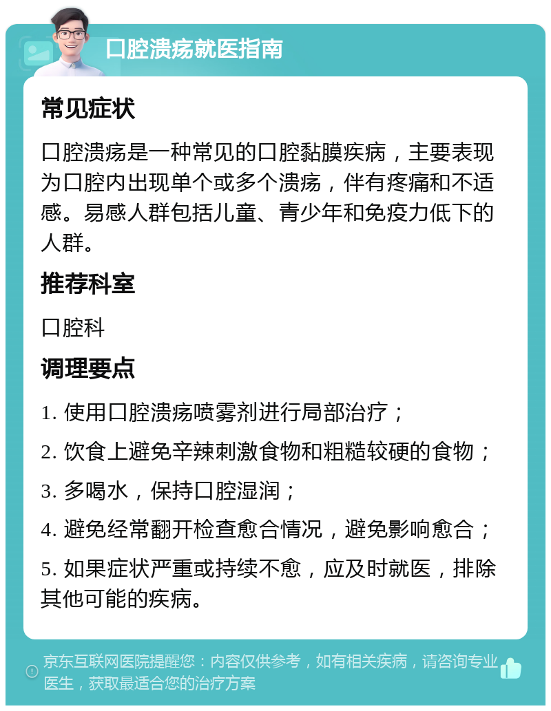 口腔溃疡就医指南 常见症状 口腔溃疡是一种常见的口腔黏膜疾病，主要表现为口腔内出现单个或多个溃疡，伴有疼痛和不适感。易感人群包括儿童、青少年和免疫力低下的人群。 推荐科室 口腔科 调理要点 1. 使用口腔溃疡喷雾剂进行局部治疗； 2. 饮食上避免辛辣刺激食物和粗糙较硬的食物； 3. 多喝水，保持口腔湿润； 4. 避免经常翻开检查愈合情况，避免影响愈合； 5. 如果症状严重或持续不愈，应及时就医，排除其他可能的疾病。