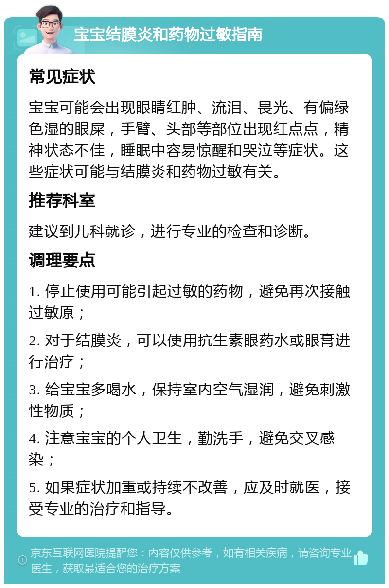 宝宝结膜炎和药物过敏指南 常见症状 宝宝可能会出现眼睛红肿、流泪、畏光、有偏绿色湿的眼屎，手臂、头部等部位出现红点点，精神状态不佳，睡眠中容易惊醒和哭泣等症状。这些症状可能与结膜炎和药物过敏有关。 推荐科室 建议到儿科就诊，进行专业的检查和诊断。 调理要点 1. 停止使用可能引起过敏的药物，避免再次接触过敏原； 2. 对于结膜炎，可以使用抗生素眼药水或眼膏进行治疗； 3. 给宝宝多喝水，保持室内空气湿润，避免刺激性物质； 4. 注意宝宝的个人卫生，勤洗手，避免交叉感染； 5. 如果症状加重或持续不改善，应及时就医，接受专业的治疗和指导。