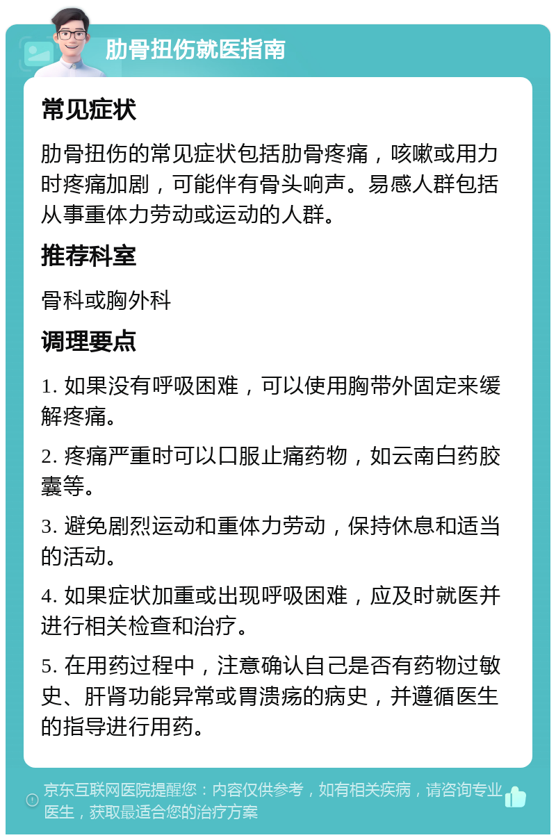 肋骨扭伤就医指南 常见症状 肋骨扭伤的常见症状包括肋骨疼痛，咳嗽或用力时疼痛加剧，可能伴有骨头响声。易感人群包括从事重体力劳动或运动的人群。 推荐科室 骨科或胸外科 调理要点 1. 如果没有呼吸困难，可以使用胸带外固定来缓解疼痛。 2. 疼痛严重时可以口服止痛药物，如云南白药胶囊等。 3. 避免剧烈运动和重体力劳动，保持休息和适当的活动。 4. 如果症状加重或出现呼吸困难，应及时就医并进行相关检查和治疗。 5. 在用药过程中，注意确认自己是否有药物过敏史、肝肾功能异常或胃溃疡的病史，并遵循医生的指导进行用药。