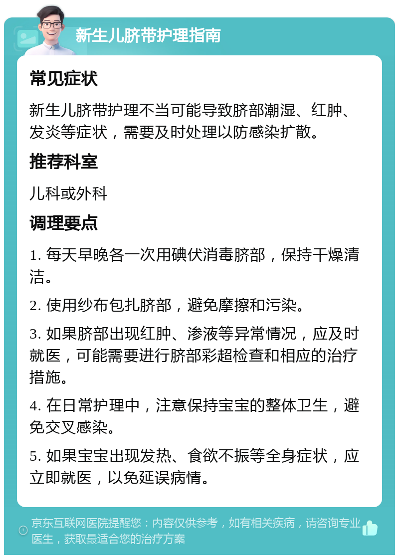 新生儿脐带护理指南 常见症状 新生儿脐带护理不当可能导致脐部潮湿、红肿、发炎等症状，需要及时处理以防感染扩散。 推荐科室 儿科或外科 调理要点 1. 每天早晚各一次用碘伏消毒脐部，保持干燥清洁。 2. 使用纱布包扎脐部，避免摩擦和污染。 3. 如果脐部出现红肿、渗液等异常情况，应及时就医，可能需要进行脐部彩超检查和相应的治疗措施。 4. 在日常护理中，注意保持宝宝的整体卫生，避免交叉感染。 5. 如果宝宝出现发热、食欲不振等全身症状，应立即就医，以免延误病情。