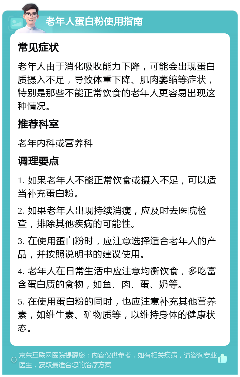 老年人蛋白粉使用指南 常见症状 老年人由于消化吸收能力下降，可能会出现蛋白质摄入不足，导致体重下降、肌肉萎缩等症状，特别是那些不能正常饮食的老年人更容易出现这种情况。 推荐科室 老年内科或营养科 调理要点 1. 如果老年人不能正常饮食或摄入不足，可以适当补充蛋白粉。 2. 如果老年人出现持续消瘦，应及时去医院检查，排除其他疾病的可能性。 3. 在使用蛋白粉时，应注意选择适合老年人的产品，并按照说明书的建议使用。 4. 老年人在日常生活中应注意均衡饮食，多吃富含蛋白质的食物，如鱼、肉、蛋、奶等。 5. 在使用蛋白粉的同时，也应注意补充其他营养素，如维生素、矿物质等，以维持身体的健康状态。