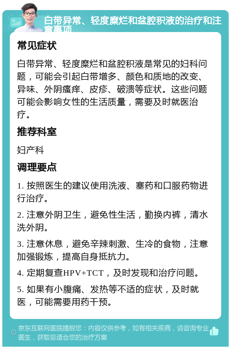 白带异常、轻度糜烂和盆腔积液的治疗和注意事项 常见症状 白带异常、轻度糜烂和盆腔积液是常见的妇科问题，可能会引起白带增多、颜色和质地的改变、异味、外阴瘙痒、皮疹、破溃等症状。这些问题可能会影响女性的生活质量，需要及时就医治疗。 推荐科室 妇产科 调理要点 1. 按照医生的建议使用洗液、塞药和口服药物进行治疗。 2. 注意外阴卫生，避免性生活，勤换内裤，清水洗外阴。 3. 注意休息，避免辛辣刺激、生冷的食物，注意加强锻炼，提高自身抵抗力。 4. 定期复查HPV+TCT，及时发现和治疗问题。 5. 如果有小腹痛、发热等不适的症状，及时就医，可能需要用药干预。