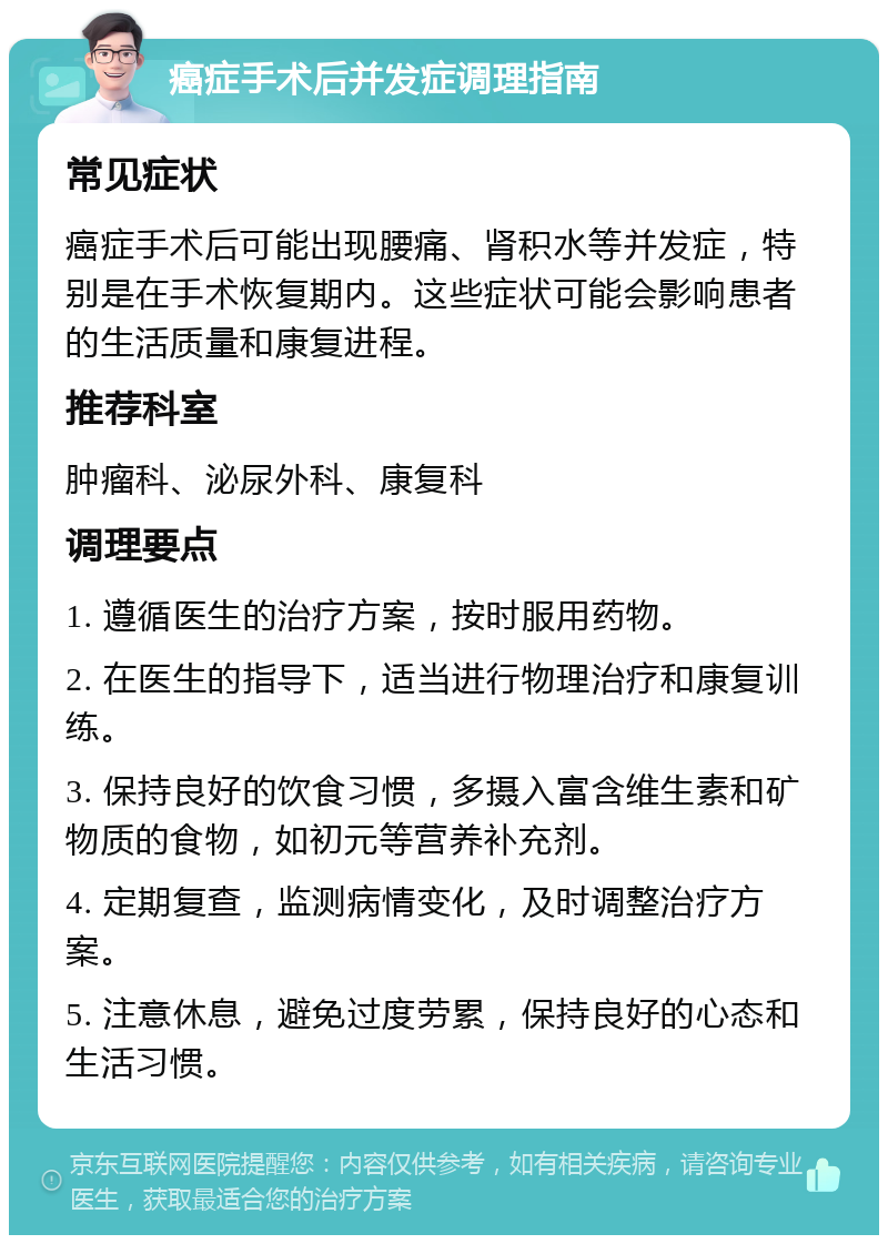 癌症手术后并发症调理指南 常见症状 癌症手术后可能出现腰痛、肾积水等并发症，特别是在手术恢复期内。这些症状可能会影响患者的生活质量和康复进程。 推荐科室 肿瘤科、泌尿外科、康复科 调理要点 1. 遵循医生的治疗方案，按时服用药物。 2. 在医生的指导下，适当进行物理治疗和康复训练。 3. 保持良好的饮食习惯，多摄入富含维生素和矿物质的食物，如初元等营养补充剂。 4. 定期复查，监测病情变化，及时调整治疗方案。 5. 注意休息，避免过度劳累，保持良好的心态和生活习惯。