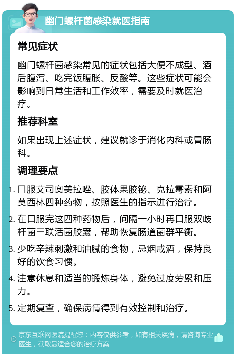 幽门螺杆菌感染就医指南 常见症状 幽门螺杆菌感染常见的症状包括大便不成型、酒后腹泻、吃完饭腹胀、反酸等。这些症状可能会影响到日常生活和工作效率，需要及时就医治疗。 推荐科室 如果出现上述症状，建议就诊于消化内科或胃肠科。 调理要点 口服艾司奥美拉唑、胶体果胶铋、克拉霉素和阿莫西林四种药物，按照医生的指示进行治疗。 在口服完这四种药物后，间隔一小时再口服双歧杆菌三联活菌胶囊，帮助恢复肠道菌群平衡。 少吃辛辣刺激和油腻的食物，忌烟戒酒，保持良好的饮食习惯。 注意休息和适当的锻炼身体，避免过度劳累和压力。 定期复查，确保病情得到有效控制和治疗。