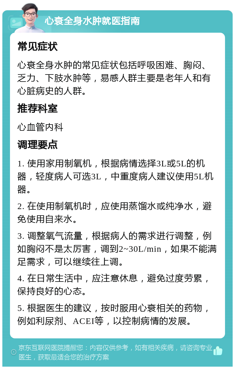 心衰全身水肿就医指南 常见症状 心衰全身水肿的常见症状包括呼吸困难、胸闷、乏力、下肢水肿等，易感人群主要是老年人和有心脏病史的人群。 推荐科室 心血管内科 调理要点 1. 使用家用制氧机，根据病情选择3L或5L的机器，轻度病人可选3L，中重度病人建议使用5L机器。 2. 在使用制氧机时，应使用蒸馏水或纯净水，避免使用自来水。 3. 调整氧气流量，根据病人的需求进行调整，例如胸闷不是太厉害，调到2~30L/min，如果不能满足需求，可以继续往上调。 4. 在日常生活中，应注意休息，避免过度劳累，保持良好的心态。 5. 根据医生的建议，按时服用心衰相关的药物，例如利尿剂、ACEI等，以控制病情的发展。