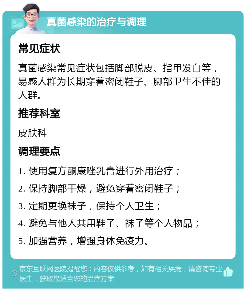 真菌感染的治疗与调理 常见症状 真菌感染常见症状包括脚部脱皮、指甲发白等，易感人群为长期穿着密闭鞋子、脚部卫生不佳的人群。 推荐科室 皮肤科 调理要点 1. 使用复方酮康唑乳膏进行外用治疗； 2. 保持脚部干燥，避免穿着密闭鞋子； 3. 定期更换袜子，保持个人卫生； 4. 避免与他人共用鞋子、袜子等个人物品； 5. 加强营养，增强身体免疫力。