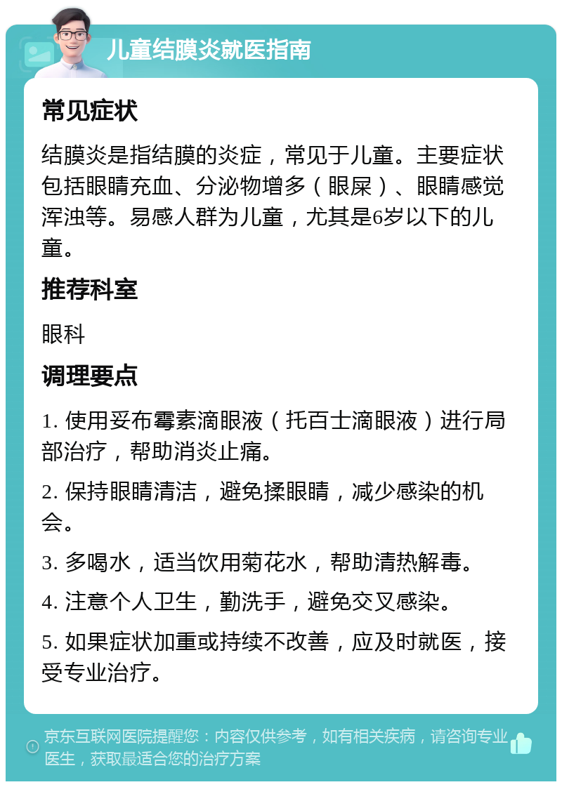 儿童结膜炎就医指南 常见症状 结膜炎是指结膜的炎症，常见于儿童。主要症状包括眼睛充血、分泌物增多（眼屎）、眼睛感觉浑浊等。易感人群为儿童，尤其是6岁以下的儿童。 推荐科室 眼科 调理要点 1. 使用妥布霉素滴眼液（托百士滴眼液）进行局部治疗，帮助消炎止痛。 2. 保持眼睛清洁，避免揉眼睛，减少感染的机会。 3. 多喝水，适当饮用菊花水，帮助清热解毒。 4. 注意个人卫生，勤洗手，避免交叉感染。 5. 如果症状加重或持续不改善，应及时就医，接受专业治疗。