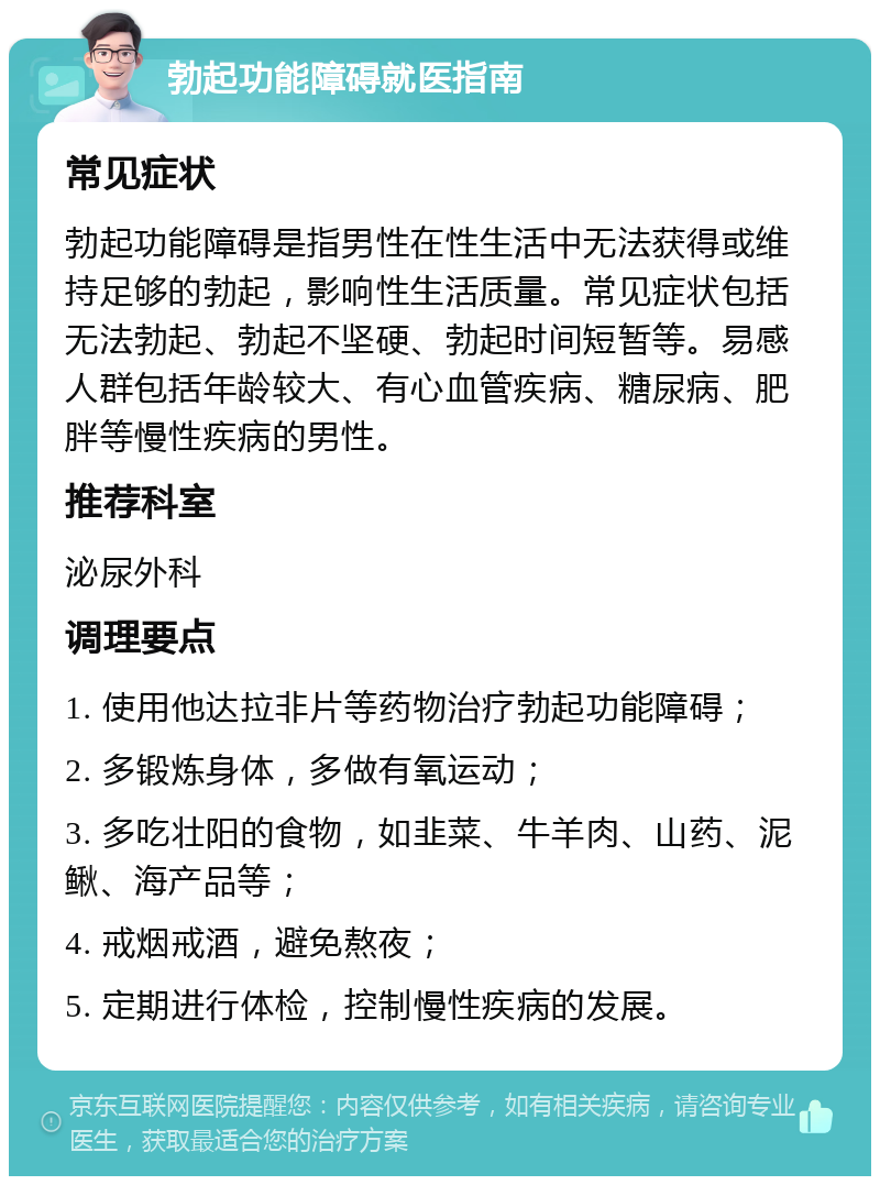 勃起功能障碍就医指南 常见症状 勃起功能障碍是指男性在性生活中无法获得或维持足够的勃起，影响性生活质量。常见症状包括无法勃起、勃起不坚硬、勃起时间短暂等。易感人群包括年龄较大、有心血管疾病、糖尿病、肥胖等慢性疾病的男性。 推荐科室 泌尿外科 调理要点 1. 使用他达拉非片等药物治疗勃起功能障碍； 2. 多锻炼身体，多做有氧运动； 3. 多吃壮阳的食物，如韭菜、牛羊肉、山药、泥鳅、海产品等； 4. 戒烟戒酒，避免熬夜； 5. 定期进行体检，控制慢性疾病的发展。