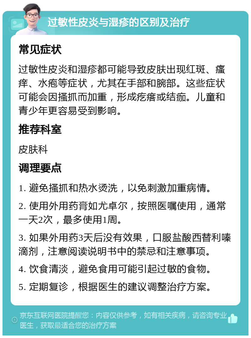 过敏性皮炎与湿疹的区别及治疗 常见症状 过敏性皮炎和湿疹都可能导致皮肤出现红斑、瘙痒、水疱等症状，尤其在手部和腕部。这些症状可能会因搔抓而加重，形成疙瘩或结痂。儿童和青少年更容易受到影响。 推荐科室 皮肤科 调理要点 1. 避免搔抓和热水烫洗，以免刺激加重病情。 2. 使用外用药膏如尤卓尔，按照医嘱使用，通常一天2次，最多使用1周。 3. 如果外用药3天后没有效果，口服盐酸西替利嗪滴剂，注意阅读说明书中的禁忌和注意事项。 4. 饮食清淡，避免食用可能引起过敏的食物。 5. 定期复诊，根据医生的建议调整治疗方案。