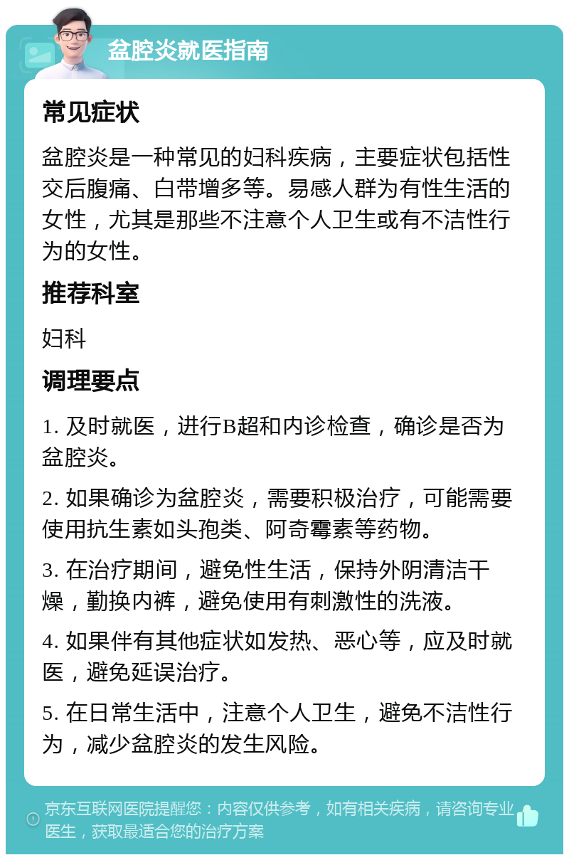 盆腔炎就医指南 常见症状 盆腔炎是一种常见的妇科疾病，主要症状包括性交后腹痛、白带增多等。易感人群为有性生活的女性，尤其是那些不注意个人卫生或有不洁性行为的女性。 推荐科室 妇科 调理要点 1. 及时就医，进行B超和内诊检查，确诊是否为盆腔炎。 2. 如果确诊为盆腔炎，需要积极治疗，可能需要使用抗生素如头孢类、阿奇霉素等药物。 3. 在治疗期间，避免性生活，保持外阴清洁干燥，勤换内裤，避免使用有刺激性的洗液。 4. 如果伴有其他症状如发热、恶心等，应及时就医，避免延误治疗。 5. 在日常生活中，注意个人卫生，避免不洁性行为，减少盆腔炎的发生风险。